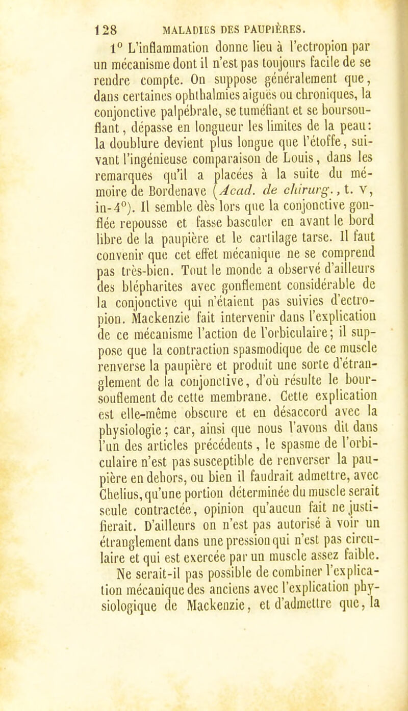 l*' L'inflammation donne lieu à l'ectropioa par un mécanisme dont il n'est pas toujours facile de se rendre compte. On suppose généralement que, dans certaines ophlhalmies aiguës ou chroniques, la conjonctive palpébrale, se tuméfiant et se boursou- flant , dépasse en longueur les limites de la peau: la doublure devient plus longue que l'étoffe, sui- vant l'ingénieuse comparaison de Louis, dans les remarques qu'il a placées à la suite du mé- moire de Bordenave [jcad. de chirurg., t. v, in-4°). Il semble dès lors que la conjonctive gon- flée repousse et fasse basculer en avant le bord liljre de la paupière et le cartilage tarse. Il faut convenir que cet effet mécanique ne se comprend pas très-bien. Tout le monde a observé d'ailleurs des blépharites avec gonflement considérable de la conjonctive qui n'étaient pas suivies d'ectro- pion. Mackenzie fait intervenir dans l'explication de ce mécanisme l'action de l'orbiculaire ; il sup- pose que la contraction spasmodique de ce muscle renverse la paupière et produit une sorte d'étran- glement de la conjonctive, d'où résulte le bour- souflement de cette membrane. Cette explication est elle-même obscure et en désaccord avec la physiologie ; car, ainsi que nous l'avons dil. dans l'un des articles précédents, le spasme de l'orbi- culaire n'est pas susceptible de renverser la pau- pière en dehors, ou bien il faudrait admettre, avec Ghelius, qu'une portion déterminée du muscle serait seule contractée, opinion qu'aucun fait ne justi- fierait. D'ailleurs on n'est pas autorisé à voir un étranglement dans une pression qui n'est pas circu- laire et qui est exercée par un muscle assez faible. Ne serait-il pas possible de combiner l'explica- tion mécanique des anciens avec l'explication phy- siologique de Mackenzie, et d'admettre que, la