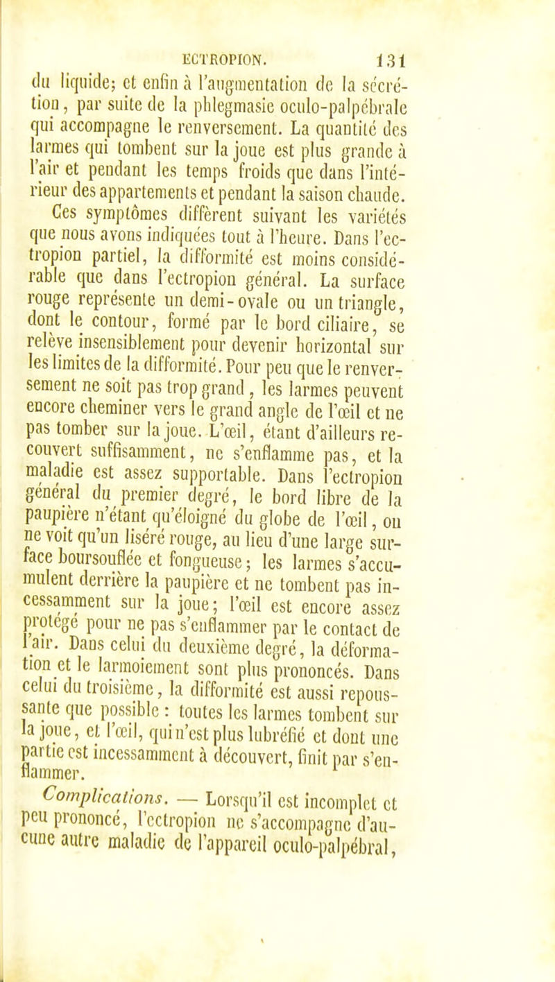 du liquide; et enfin à l'ang-mentation do la sc'cré- tiou, par suite de la phlegmasie oculo-palpcbrale qui accompagne le renversement. La quantité des larmes qui tombent sur la joue est plus grande à l'air et pendant les temps froids que dans l'inté- rieur des appartements et pendant la saison chaude. Ces symptômes diffèrent suivant les variétés que nous avons indiquées tout à l'heure. Dans l'ec- tropion partiel, la difformité est moins considé- rable que dans l'ectropiou général. La surface rouge représente un demi-ovale ou un triangle, dont le contour, formé par le bord ciliaire, se relève insensiblement pour devenir horizontal sur les limites de la difformité. Pour peu que le renver- sement ne soit pas trop grand, les larmes peuvent encore cheminer vers le grand angle de l'œil et ue pas tomber sur la joue. L œil, étant d'ailleurs re- couvert suffisamment, ne s'enflamme pas, et la maladie est assez supportable. Dans l'ectropion gênerai du premier degré, le bord libre de la paupière n'étant qu'éloigné du globe de l'œil, ou ne voit qu'un liséré rouge, au lieu d'une large sur- face boursouflée et fongueuse ; les larmes s'accu- mulent derrière la paupière et ne tombent pas in- cessamment sur la joue; l'œil est encore assez protège pour ne pas s'enflammer par le contact de l au-. Dans celui du deuxième degré, la déforma- tion et le larmoiement sont plus prononcés. Dans celui du troisième, la difformité est aussi repous- sante que possible : toutes les larmes tombent sur la joue, et l'œil, qui n'est plus lubréfié et dont une partie est incessamment à découvert, finit par s'en- flammer. Complications. — Lorsqu'il est incomplet et peu prononcé, l'ectropion ne s'accompagne d'au- cune autre maladie de l'appareil oculo-palpébral,