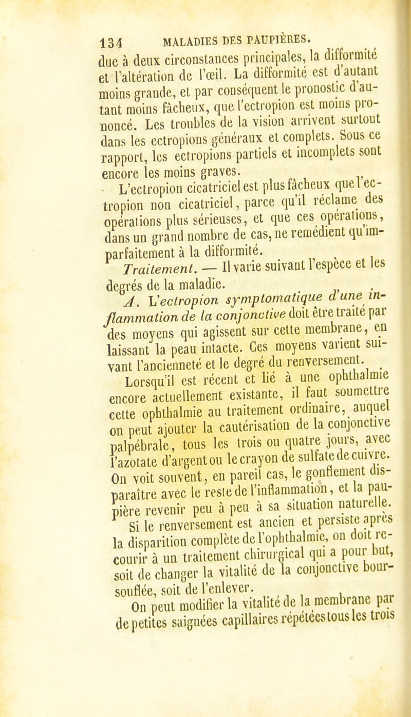 due à deux circonstauces principales, la difformité et Taltéralion de l'œil. La difformité est d autant moins grande, et par conséquent le pronostic d'au- tant moins fâcheux, que l'ectropion est mouis pro- noncé. Les troubles de la vision arrivent surtout dans les ectropions généraux et complets. Sous ce rapport, les ectropions partiels et incomplets sont encore les moins graves. L'ectropion cicatriciel est plus fâcheux que l ec- tropion non cicatriciel, parce qu'il réclame des opérations plus sérieuses, et que ces opérations, dans un grand nombre de cas, ne remédient qu im- parfaitement à la difformité. Traitement. — Il varie suivant l'espèce et les degrés de la maladie. A Vectropion sympiomatique d une in- flammation de la conjonctive doit être traite par des moyens qui agissent sur celte membrane, en laissant la peau intacte. Ces moyens varient sui- vant l'ancienneté et le degré du renversement. _ Lorsqu'il est récent et lié à une ophlhalmie encore actuellement existante, il faut soumettre cette ophlhalmie au traitement ordinaire, auquel on peut ajouter la cautérisation de la conjonctive palpébrale, tous les trois ou quatre jours, avec l'azotate d'argent ou le crayon de sulfate de cuivre. On voit souvent, en pareil cas, le gonflement dis- paraître avec le reslede l'inflammaiion, et la pau- pière revenir peu à peu à sa situation naturelle. Si le renversement est ancien et persiste après la disparition complète de l'ophthalraic, on doit re- courir à un traitement chirurgical qui a pour but, soit de changer la vitalité de la conjonctive bour- souflée, soit de l'enlever. On peut modifier la vitalité de la membrane par de petites saignées capillaires répétées tous les trois