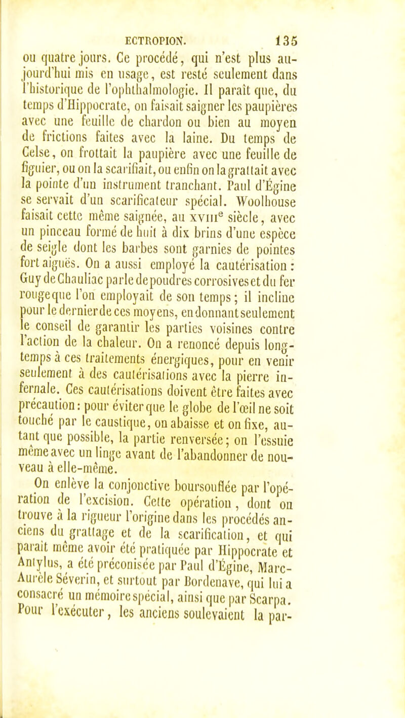 OU quatre jours. Ce procédé, qui n'est plus au- jourd'hui mis en usage, est resté seulement dans l'historique de l'ophihalmologie. Il paraît que, du temps d'Hippocrate, ou faisait saigner les paupières avec une feuille de chardon ou bien au moyen de frictions faites avec la laine. Du temps de Celse, on frottait la paupière avec une feuille de figuier, ou on la scarifiait, ou enfin on la grattait avec la pointe d'un instrument tranchant. Paul d'Égine se servait d'un scarificateur spécial. Woolhouse faisait cette même saignée, au xviii*^ siècle, avec un pinceau formé de hin'l à diK brins d'une espèce de seigle dont les barbes sont garnies de pointes fort aiguës. On a aussi employé la cautérisation: GuydeChauliac parle depoudres corrosivesetdu fer roiigeque Ton employait de son temps; il incline pour le dernierde ces moyens, endonnantseulement le conseil de garantir les parties voisines contre l'aciion de la chaleur. On a renoncé depuis long- temps à ces traitements énergiques, pour en venir seulement à des caulérisaiions avec la pierre in- fernale. Ces cautérisations doivent être faites avec précaution: pour éviter que le globe de l'œil ne soit touché par le caustique, on abaisse et on fixe, au- tant que possible, la partie renversée ; on l'essuie même avec un linge avant de l'abandonner de nou- veau à elle-même. On enlève la conjonctive boursouflée par l'opé- ration de l'excision. Celte opération, dont on trouve à la rigueur l'origine dans les procédés an- ciens du grattage et de la scarification, et qui parait même avoir été pratiquée par Hippocrate et Aniylus, a été préconisée par Paul d'Égine, Marc- Aurèle Séverin, et surtout par Bordeuave, qui lui a consacré un mémoire spécial, ainsi que par Scarpa. Pour l'exécuter, les anciens soulevaient la par-