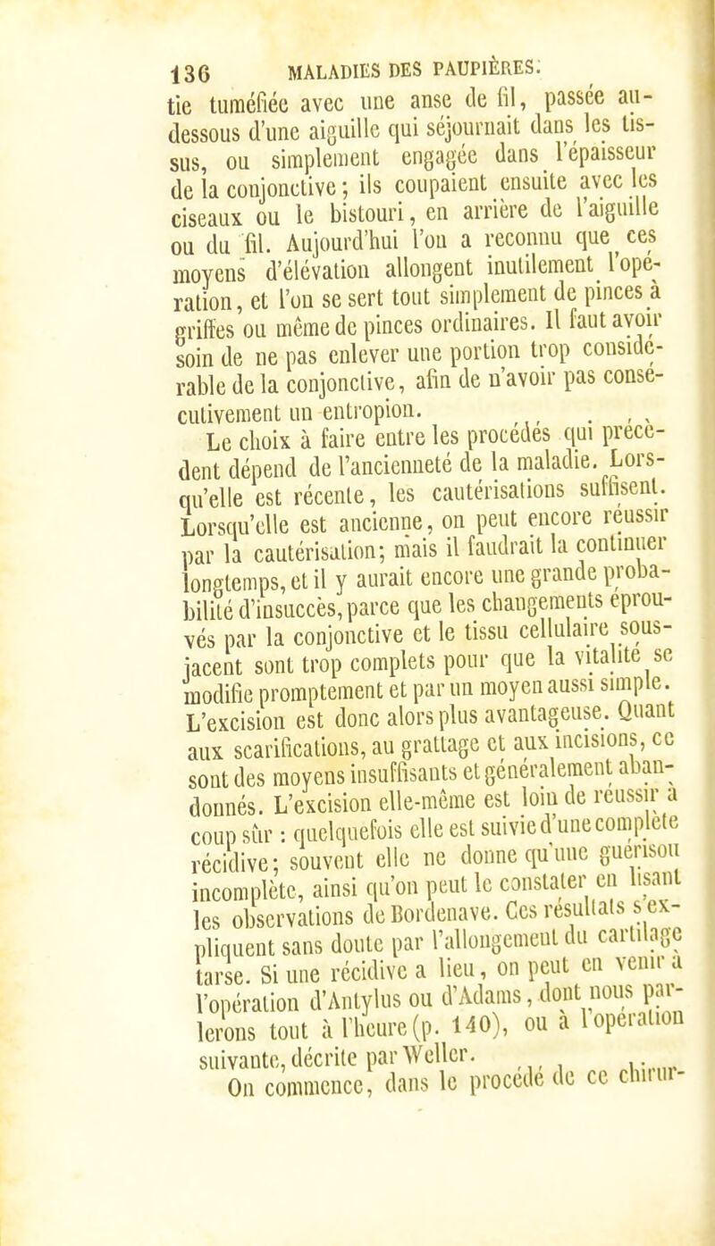 tie tuméfiée avec une anse de fil, passée au- dessous d'une aiguille qui séjournait dans les tis- sus, ou simplement engagée dans l'épaisseur de la conjonctive ; ils coupaient ensuite avec les ciseaux ou le bistouri, en arrière de l'aiguille ou du fil. Aujourd'hui l'on a reconnu que ces moyens d'élévation allongent inulilement l'ope- ration, et l'on se sert tout simplement de pinces a griftes ou même de pinces ordinaires. Il faut avoir soin de ne pas enlever une portion trop considé- rable de la conjonclive, afin de n'avoir pas consé- cutivement un eutropion. _ _ Le choix à faire entre les procèdes qui précè- dent dépend de l'ancienneté de la maladie. Lors- qu'elle est récente, les cautérisations sulhsenl. Lorsqu'elle est ancienne, on peut encore réussir par la cautérisation; mais il faudrait la continuer longtemps, et il y aurait encore une grande proba- bilité d'insuccès, parce que les changements éprou- vés par la conjonctive et le tissu cellulaire sous- iacent sont trop complets pour que la vitalité se modifie promptement et par un moyen aussi simple. L'excision est donc alors plus avantageuse. Quant aux scarifications, au grattage et aux mcisions, ce sont des moyens insuffisants et généralement aban- donnés. L'excision elle-même est loin de réussir a coup sur : quelquefois elle est suivie d'une complète récidive; souveut elle ne donne qu'une guerisou incomplète, ainsi qu'on peut le constater en lisant les observations de Bordenave. Ces résultats s ex- pliquent sans doute par l'allongement du cartilage tarse. Si une récidive a lieu, on peut en venir a l'opération d'Aiitylus ou d'Adams, dont nous pail- lerons tout à l'heure (p. 140), ou a 1 opération suivante, décrite par Wellcr. On commence, dans le procède de ce chiiur-