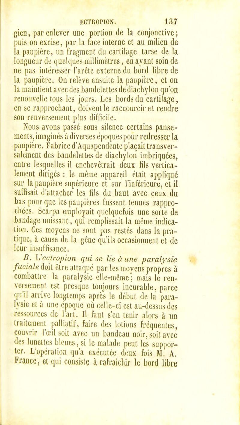 gien, par enlever une porlion de la conjonctive; puis on excise, par la face interne et au milieu de la paupière, un fragment du cartilage tarse de la longueur de quelques millimètres, en ayant soin de ne pas intéresser l'arête externe du bord libre de la paupière. On relève ensuite la paupière, et oa la maintient avec des bandelettes de diachy Ion qu'on renouvelle tous les jours. Les bords du cartilage, en se rapprochant, doivent le raccourcir et rendre son renversement plus difficile. Nous avons passé sous silence certains panse- ments, imaginés à diverses époques pour redresser la paupière. Fabrice d'Aquapendente plaçait transver- salement des bandelettes de diachylou imbriquées, entre lesquelles il enchevêtrait deux fils vertica- lement dirigés : le même appareil était appliqué sur la paupière supérieure et sur l'inférieure, et il suffisait d'attacher les fils du haut avec ceux du bas pour que les paupières fussent tenues rappro- chées. Scarpa employait quelquefois une sorte de bandage unissant, qui remplissait la même indica- tion. Ces moyens ne sont pas restés dans la pra- tique, à cause de la gêne qu'ils occasionnent et de leur insuffisance. B. Vectropion qui se lie à une paralysie faciale M\. être attaqué par les moyens propres à combattre la paralysie elle-même; mais le ren- versement est presque toujours incurable, parce qu'il arrive longtemps après le début de la para- lysie et à une époque où celle-ci est au-dessus des ressources de l'art. Il faut s'en tenir alors à un traitement palliatif, faire des lotions fréquentes, couvrir l'œil soit avec un bandeau noir, soit avec des lunettes bleues, si le malade peut les suppor- ter. L'upéralion qu'a exécutée deux fois M. A. France, et qui consiste ù rafraîchir le bord libre