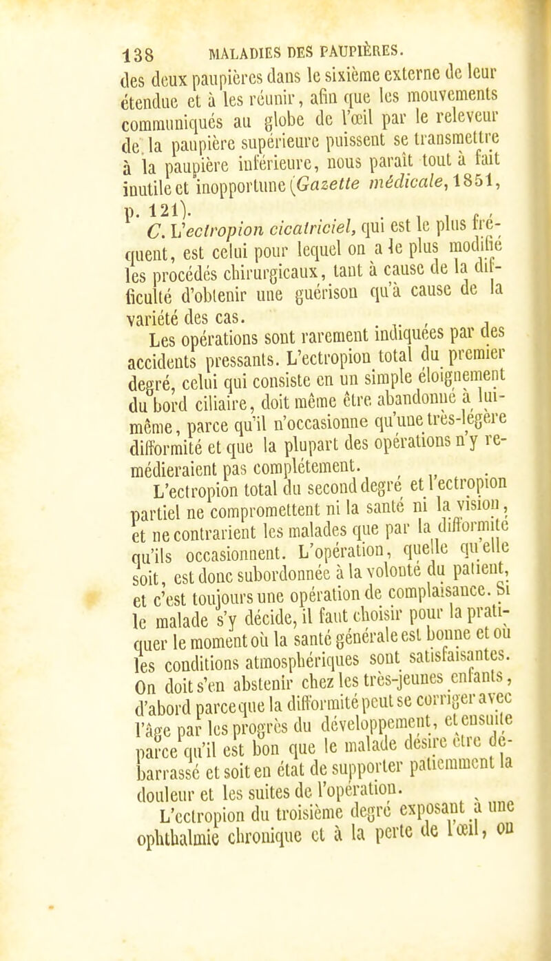 lies deux paupières dans le sixième externe de leur étendue et à les réunir, afin que les mouvements communiqués au globe de l'œil par le relevcur de la paupière supérieure puissent se transmettre à la paupière inférieure, nous paraît tout à fait inutile et inopportune (Gaze«e médicale, iSbi, p. 121). . , , f . C. Vectropion cicatriciel, qui est le plus tre- queut, est celui pour lequel on ak plus moditie les procédés chirurgicaux, tant à cause de la di - ficulté d'obtenir une guérisoa qu'à cause de la variété des cas. Les opérations sont rarement indiquées par des accidents pressants. L'ectropion total du premier degré, celui qui consiste en un simple eloignement du bord ciliaire, doit même être abandonne a lui- même, parce qu'il n'occasionne qu'une tres-legere difformité et que la plupart des opérations n y re- médieraient pas complètement. , „ ^ . L'ectropion total du second degré et l ectropion partiel ne compromettent ni la santé m la vision, et ne contrarient les malades que par la difformité qu'ils occasionnent. L'opération, que le quelle soit, est donc subordonnée à la volonté du panent, et c'est touioursune opération de complaisance, bi le malade s'y décide, il faut choisir pour la prati- quer le moment où la santé générale est bonne et ou les conditions atmosphériques sont satisfaisantes. On doit s'en abstenir chez les très-jeunes enfants, d'abord parce que la difformité peut se corriger avec l'âge paJ les progrès du développement, et ensuite parce qu'il est bon que le malade désire cire dé- barrassé et soit en état de supporter patiemment la douleur et les suites de l'opei'^^'oji. L'eclropion du troisième degré exposant a une ophthalmle chronique et à la perte de lœil, on