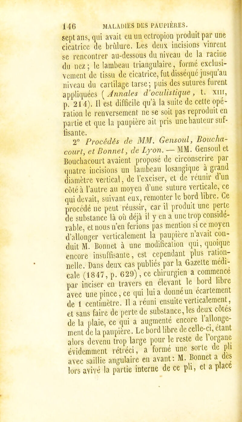 sept ans, qui avait euimeclropion produit par une cicatrice de brûlure. Les deux incisions vinrent se rencontrer au-dessous du niveau de la racine du nez ; le lambeau triangulaire, formé exclusi- vement de tissu de cicatrice, fut disséqué jusqu'au niveau du cartilage tarse; puis des sutures furent appliquées ( Annales d'oculistique, t. xin, p. 214). Il est difficile qu'à la suite de cette opé- ration le renversement ne se soit pas reproduit eu partie et que la paupière ait pris une hauteur sut- 2° Procédés de MM. Gensoul, Boucha- court, et Bonnet, de Lyon. — MM. Gensoul et Eouchacourt avaient proposé de circonscrire par quatre incisions un lambeau losangique à grand diamètre vertical, de l'exciser, et de réupu- d un côté à l'autre au moyen d'une suture verticale, ce qui devait, suivant eux, remonter le bord libre. Ce procédé ue peut réussir, car il produit une perte de substance là où déjà il y en a une trop considé- rable, et nous n'en ferions pas mention si ce moyen d'allonger verticalement la paupière n'avait con- duit M. Bonnet à une modificalion qui, quoique encore insuffisante, est cependant plus ration- nelle. Dans deux cas publiés par la Gazette médi- cale (1847, p. 629), ce chirurgien a commence par inciser en travers en élevant le bord libre avec une pince, ce qui lui a donné un ecarteraent de 1 centimètre. Il a réuni ensuite verticalement, et sans faire de perte de substance, les deux cotes de la plaie, ce qui a augmenté encore 1 allonge- ment de la paupière. Le bord libre de cel e-ci, étant alors devenu trop large pour le reste de 1 organe évidemment rétréci, a formé une sorte de pli avec saillie angulaire en avant: M. Bonnet a des lors avivé la partie interne de ce pU, et a piace