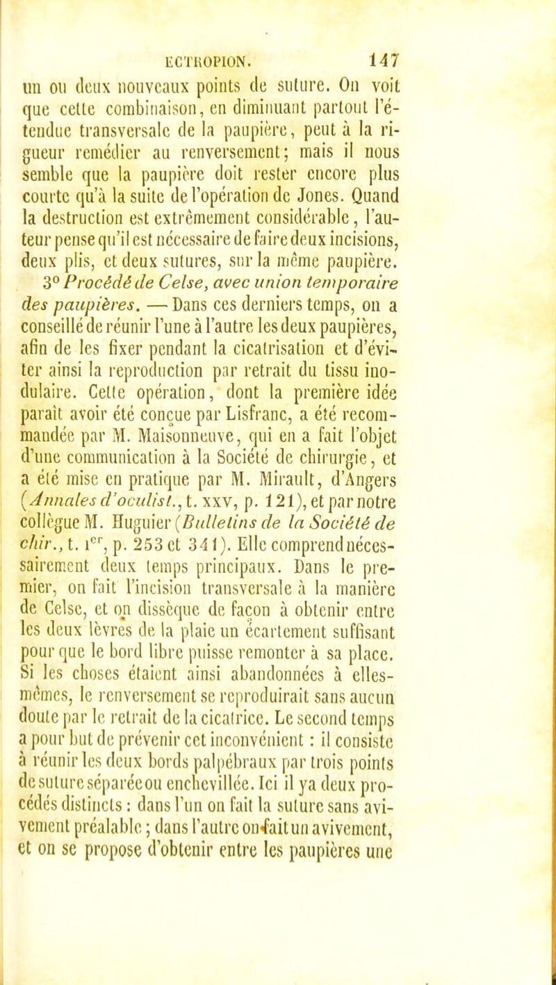 im ou deux nouveaux points de suture. On voit que cette combinaison, en diminuant partout l'é- tendue transversale de la paupière, peut à la ri- gueur remédier au renversement; mais il nous semble que la paupière doit rester encore plus courte qu'à la suite de l'opération de Jones. Quand la destruction est extrêmement considérable, l'au- teur pense qu'il est nécessaire de faire deux incisions, deux plis, et deux sutures, sur la même paupière. 3° Procédé de Celse, avec union temporaire des paupières. — Dans ces derniers temps, on a conseillé de réunir l'une à l'autre les deux paupières, afin de les fixer pendant la cicatrisation et d'évi- ter ainsi la reproduction par retrait du tissu ino- duiaire. Cette opération, dont la première idée parait avoir été conçue par Lisfranc, a été recom- mandée par M. Maisonneuve, qui en a fait l'objet d'une communication à la Société de chirui'gie, et a été mise en pratique par M. Mirault, d'Angers {J/uiales d'oculisi., t. xxv, p. 121), et par notre collègue M. Huguier (Bulletins de la Société de chir., t. f% p. 253 et 341). Elle comprend néces- sairement deux temps principaux. Dans le pre- mier, on fait l'incision transversale à la manière de Celse, et on dissèque de façon à obtenir entre les deux lèvres de la plaie un ëcartement suffisant pour que le bord libre puisse remonter à sa place. Si les choses étaient ainsi abandonnées à elles- mêmes, le renversement se reproduirait sans aucun doute par le retrait de la cicalrice. Le second temps a pour but de prévenir cet inconvénient : il consiste à réunir les deux bords palpébraux par trois points de suture séparéeou enchevillée. Ici il ya deux pro- cédés distincts : dans l'un on fait la suture sans avi- vcment préalable ; dans l'autre on-faitun avivemcnt, et on se propose d'obtenir entre les paupières une