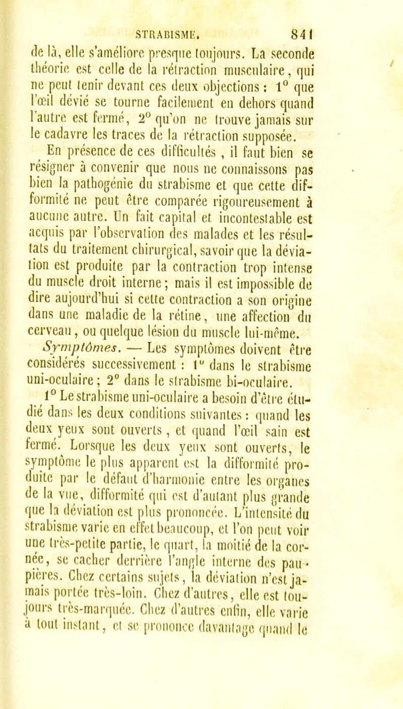 de là, elle s'améliore presque toujours. La seconde ihéorio est celle de la réiractinn musculaire, qui ne peut lenir devant ces deux objections : 1° que l'œil dévié se tourne facilement en dehors quand l'autre est fermé, 2° qu'on ne trouve jamais sur le cadavre les traces de la rétraction supposée. ^ En présence de ces diflîculiés , il faut bien se résigner à convenir que nous ne connaissons pas bien la pathogénie du strabisme et que cette dif- formité ne peut être comparée rigoureusement à aucune autre. Un fait capital et incontestable est acquis par l'observation des malades et les résul- tats du traitement chirurgical, savoir que la dévia- lion est produite par la contraction trop intense du muscle droit interne ; mais il est impossible de dire aujourd'hui SI cette contraction a son origine dans une maladie de la rétine, une affection du cerveau, ou quelque lésion du muscle lui-même. Symptômes. — Les symptômes doivent être considérés successivement : 1 dans le strabisme uni-oculaire; 2° dans le strabisme bi-oculaire. 1° Le strabisme uni-oculaire a besoin d'être étu- dié dans les deux conditions suivantes : quand les deux yeux sont ouverts, et quand l'œil sain est fermé. Lorsque les deux yeux sont ouverts, le symptôme le plus apparentest la difformité pro- duite par le défaut d'harmonie entre les organes de la vue, difformité qui est d'autant plus grande que la déviation est plus prononcée. L'intensité du strabisme varie en effet bc.iucoup, et l'on peut voir une très-petite partie, le quart, la moitié de la cor- née, se cacher derrière l'angle interne des pau- pières. Chez certains sujets, la déviation n'est ja- mais portée très-loin. Chez d'autres, elle est tou- jours très-marquée. Chez d'autres enfin, elle varie à tout instant, et se prononce davantage quand le
