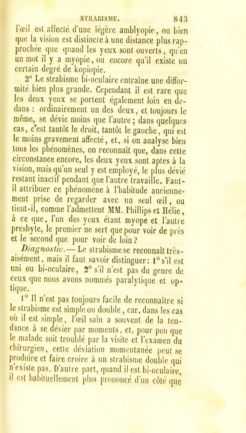 l'œil est affeclé d'une légère amblyopie, ou bien que la vision est dislincle à une distance plus rap- prochée que quand les yeux sont ouverts, qu'en un mot il y a myopie, ou encore qu'il existe un certain degré de kopiopie. 2° Le strabisme bi-oculaire entraîne une diffor- mité bien plus grande. Cependant il est rare que les deux yeux se portent également loin en de- dans : ordinairement un des deux, et toujours le même, se dévie moins que l'autre ; dans quelques cas, c'est tantôt le droit, tantôt le gauche, qui est le moins gravement affecté, et, si on analyse bien tous les phénomènes, on reconnaît que, dans cette circonstance encore, les deux yeux sont aptes à la vision, mais qu'un seul y est employé, le )lus dévié restant inaclif pendant que l'autre travai le. Faut- il attribuer ce phénomène à l'habitude ancienne- ment prise de regarder avec un seul œil, ou tient-il, comme l'admettent MM. Phillips et Hélie, h. ce que, l'un des yeux étant myope et l'autre presbyte, le premier ne sert que pour voir de près et le second que pour voir de loin Diagnostic—ht strabisme se reconnaît très- aisément, mais il faut savoir distinguer: l°s'il est uni ou bi-oculaire, 2° s'il n'est pas du genre de ceux que nous avons nommés paralytique et op- tique. 1° Il n'est pas toujours facile de reconnaître si le strabisme est simple ou double, car, dans les cas où il est simple, l'œil sain a souvent de la ten- dance à se dévier par moments, et, pour peu que le malade soit troublé par la visite et l'examen du chirurgien, celle déviation momentanée peut se produire et faire croire à un strabisme double qui n'existe pas. D'autre part, quand il est bi-oculaire, il est habituellement plus proiuiiicé d'un côté que