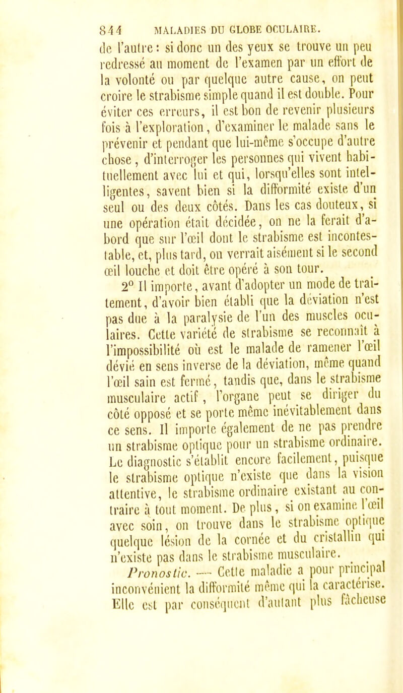 de l'auli'e : si donc un des yeux se trouve un peu redressé au moment de l'examen par un effort de la volonté ou par quelque autre cause, on peut croire le strabisme simple quand il est double. Pour éviter ces erreurs, il est bon de revenir plusieurs fois à l'exploration, d'examiner le malade sans le prévenir et pendant que lui-même s'occupe d'autre chose, d'interroger les personnes qui vivent habi- tuellement avec lui et qui, lorsqu'elles sont iulel- ligentes, savent bien si la difformité existe d'un seul ou des deux côtés. Dans les cas douteux, si une opération était décidée, on ne la ferait d'a- bord que sur l'œil dont le strabisme est incontes- lable, et, plus tard, ou verrait aisément si le second œil louche et doit être opéré à sou tour. 2° Il importe, avant d'adopter un mode de trai- tement , d'avoir bien établi que la déviation n'est pas due à la paralysie de l'un des muscles ocu- laires. Cette variété de strabisme se reconnaît k l'impossibilité où est le malade de raniener l'œil dévié en sens inverse de la déviation, même quand l'œil sain est fermé, tandis que, dans le strabisme musculaire actif, l'organe peut se diriger du côté opposé et se porte même inévitablement dans ce sens. Il importe également de ne pas prendre un strabisme optique pour un strabisme ordinaire. Le diagnostic s'établit encore facilement, puisque le strabisme optique n'existe que dans la vision attentive, le strabisme ordinaire existant au con- traire à tout moment. De plus, si on examine l'œil avec soin, on trouve dans le strabisme optique quelque lésion de la cornée et du cristallin qui n'existe pas dans le strabisme musculaire. Pronostic. — Cetle maladie a pour principal inconvénient la difformité même qui la caractérise. Elle est par coiiséqucnl d'autant plus fâcheuse