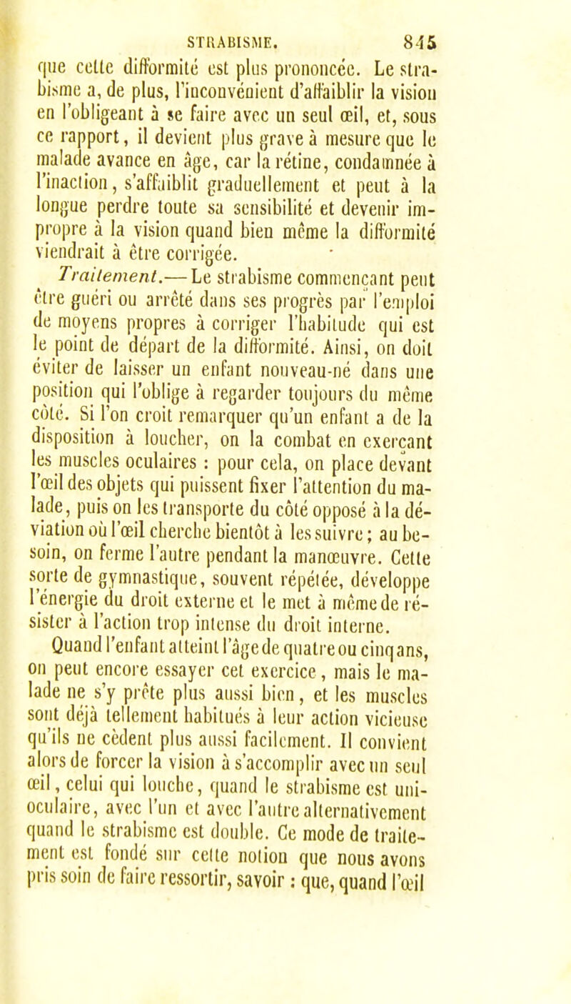 que celle difformilé est plus prononcée. Le slra- bisme a, de plus, rincouvcûieut d'alt'aiblir la vision en l'obligeant à se faire avec un seul œil, et, sous ce rapport, il devient plus grave à mesure que le malade avance en âge, car la rétine, condamnée à l'inaclion, s'affaiblit graduellement et peut à la longue perdre toute sa sensibilité et devenir im- propre à la vision quand bien même la difformité viendrait à être corrigée. Trailement.— Le strabisme commençant peut être guéri ou arrêté dans ses progrès par l'emploi de moyens propres à corriger l'habitude qui est le point de départ de la difformité. Ainsi, on doil éviter de laisser un enfant nouveau-né dans une position qui l'oblige à regarder toujours du même côté. Si l'on croit remarquer qu'un enfant a de la disposition à loucher, on la combat en exerçant les muscles oculaires : pour cela, on place devant l'œil des objets qui puissent fixer Taltention du ma- lade, puis on les transporte du côté opposé à la dé- viation où l'œil cherche bientôt à les suivre ; au be- soin, on ferme l'autre pendant la manœuvre. Cette sorte de gymnastique, souvent répétée, développe l'énergie du droit externe et le met à même de ré- sister à l'action trop intense du droit interne. Quand l'enfant atteint l'âgede quatre ou cinqans, on peut encore essayer cet exercice, mais le ma- lade ne s'y prête plus aussi bien, et les muscles sont déjà tellement habitués à leur action vicieuse qu'ils ne cèdent plus aussi facilement. Il convient alors de forcer la vision à s'accomplir avec un seul œil, celui qui louche, quand le strabisme est uni- oculaire, avec l'un et avec l'autre alternativement quand le strabisme est double. Ce mode de traile- ment est fondé sur celte notion que nous avons pris soin de faire ressortir, savoir : que, quand l'œil