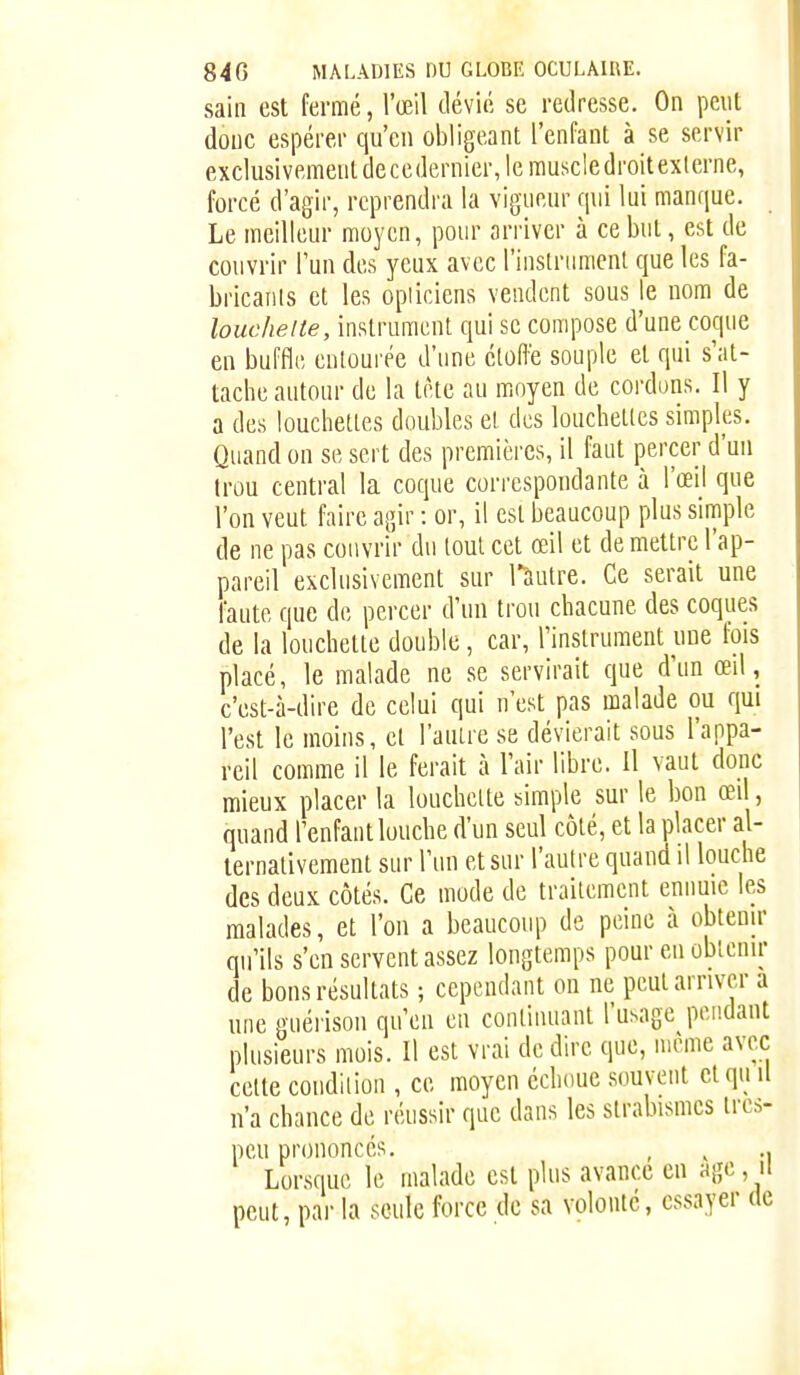 sain est fermé, l'œil tlévié se redresse. On peut doue espérer qu'en obligeant l'enfant à se servir exclusivement decedernier, le rauscledroit externe, forcé d'agir, reprendra la vigueur qui lui manque. Le meilleur moyen, pour arriver à ce but, est de couvrir l'un des yeux avec l'inslriimenl que les fa- bricanls et les opticiens vendent sous le nom de louchelte, instrument qui se compose d'une coque en buffle entourée d'une éloft'e souple et qui s'at- tache autour de la tète au moyen de cordons. Il y a des loucheltes doubles et des louclielles simples. Quand on se sert des premières, il faut percer d'un trou central la coque correspondante à l'œil que l'on veut faire agir : or, il est beaucoup plus simple de ne pas couvrir du tout cet œil et de mettre l'ap- pareil exclusivement sur Tàutre. Ce serait une faute que de percer d'un trou chacune des coques de la louchetle double, car, Finslrument une fois placé, le malade ne se servirait que d'un œil, c'est-à-dire de celui qui n'est pas malade ou qui l'est le moins, et l'autre se dévierait sous l'appa- reil comme il le ferait à l'air libre. Il vaut donc mieux placer la louchette simple sur le bon œd, quand l'enfant louche d'un seul côté, et la placer al- ternativement sur l'un et sur l'autre quand il louche des deux côtés. Ce mode de traitement ennuie les malades, et l'on a beaucoup de peine à obtenu' qu'ils s'en servent assez longtemps pour en obtenir de bons résultats ; cependant on ne peut arriver a une guérison qu'en en continuant l'usage pendant plusieurs mois. Il est vrai de dire que, même avec celte condition , ce moyen échoue souvent etqti il n'a chance de réussir que dans les strabismcs ires- peu prononcés. , , ., Lorsque le malade est plus avance en agc, ii peut, pai- la seule force de sa volonté, essayer de
