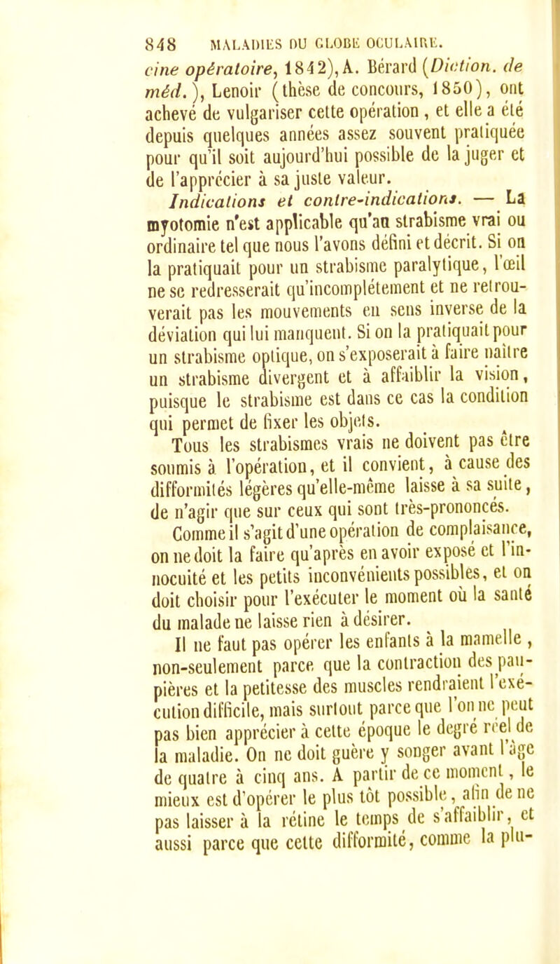 cine opératoire, 1842), A. Bérard {Diction, de méd.), Lenoir (thèse de concours, 1850), ont achevé de vulgariser cette opération , et elle a été depuis quelques années assez souvent pratiquée pour qu'il soit aujourd'hui possible de la juger et de l'apprécier à sa juste valeur. Indications et contre-indications. — La myotomie n'est applicable qu'an strabisme vrai ou ordinaire tel que nous l'avons défini et décrit. Si oa la pratiquait pour un strabisme paralytique, l'œil ne se redresserait qu'incomplètement et ne reirou- verait pas les mouvements eu .sens inverse de la déviation qui lui manquent. Si on la pratiquait pour un strabisme optique, on s'exposerait à faire naître un strabisme divergent et à affaiblir la vision, puisque le strabisme est dans ce cas la condition qui permet de fixer les objets. Tous les strabismes vrais ne doivent pas être soumis à l'opération, et il convient, à cause des difformités légères qu'elle-même laisse à sa suite, de n'agir que sur ceux qui sont Irès-prononcés. Comme il s'agit d'une opération de complaisance, on ne doit la faire qu'après en avoir exposé et l'in- nocuité et les petits inconvénients possibles, et oa doit choisir pour l'exécuter le moment oii la santé du malade ne laisse rien à désirer. Il ne faut pas opérer les enfants à la mamelle , non-seulement parce que la contraction des pau- pières et la petitesse des muscles rendraient l'exé- cution difficile, mais surtout parce que l'on ne peut pas bien apprécier à celte époque le degré rrel de la maladie. On ne doit guère y songer avant 1 âge de quatre à cinq ans. A partir de ce moment, le mieux est d'opérer le plus tôt possible, afin de ne pas laisser à la rétine le temps de s'affaiblir, et aussi parce que celte difformité, comme la plu-
