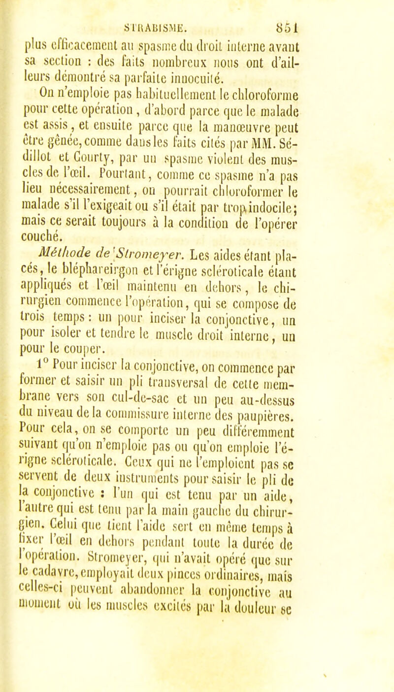 plus cffioaccmeiil au spasme du droil interne avaut sa section : des faits nonibreuK nous ont d'ail- leurs démontré sa parfaite innocuilé. On n'emploie pas habituellement le chloroforme pour cette opération, d'abord parce que le malade est assis, et ensuite parce que la manœuvre peut être gênée, comme dans les faits cités par MM. Sé- dillot et Courty, par un spasme violent des mus- cles de l'œil. Pourtant, comme ce spasme n'a pas lieu nécessairement, ou pourrait chloroformer le malade s'il l'exigeait ou s'il était par troi^indocile; mais ce serait toujours à la condition de l'opérer couché. Méthode de [Slromeyer. Les aides étant pla- cés, le bléphareirgon etl'érigne scléroticale étant appliqués et l'œil maintenu en dehors, le chi- rurgien commence l'opération, qui se compose de trois temps: un pour inciser la conjonctive, un pour isoler et tendre le muscle droit interne, un pour le couper. 1° Pour inciser la conjonctive, on commence par former et saisir un pli transversal de cette mem- brane vers son cul-de-sac et un peu au-dessus du niveau de la comnussure interne des paupières. Pour cela, on se comporte un peu différemment suivant qu'on n'emploie pas ou qu'on emploie l'é- rigne sclérolicale. Ceux qui ne l'emploient pas se servent de deux iustruivients pour saisir le pli de la conjonctive : l'un qui est tenu par un aide, l'autre qui est teim par la main gauche du chirur- gien. Celui que lient l'aide sert en même temps à lixer l'œil en dehors pendant toute la durée de l'opération. Stromeyer, qui n'avait opéré que sur le cadavre, employait deux pinces ordinaires, mais celles-ci peuvent abandonner la conjonctive au moment où les muscles excités par la douleur se