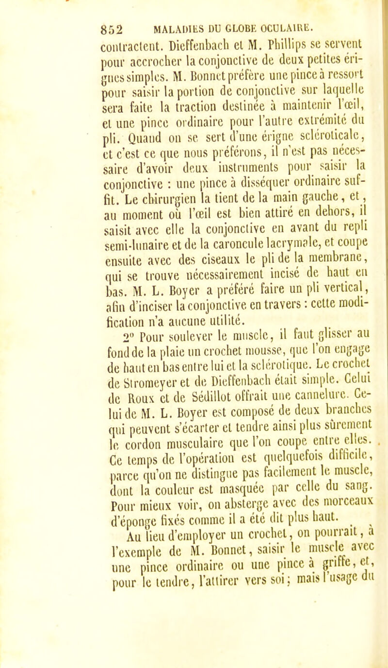 coiilraclent. Dicffenbach el M. Phillips se servent pour accrocher la conjonctive de deux petites éri- gnes simples. M. Bonnet préfère une pince à ressort pour saisir la portion de conjonctive sur laquelle sera faite la traction destinée à maintenir l'œil, et une pince ordinaire pour l'autre extrémité du pli. Quand on se sert d'une érigne sclcroticale, et c'est ce que nous préférons, il nest pas néces- saire d'avoir deux instruments pour saisir la conjonctive : une pince à disséquer ordinaire suf- fit. Le chirurgien la tient de la main gauche, et, au moment où l'œil est bien attiré en dehors, il saisit avec elle la conjonctive en avant du repli semi-lunaire et de la caroncule lacrymple, et coupe ensuite avec des ciseaux le pli de la membrane, qui se trouve nécessairement incisé de haut en bas. M. L. Boyer a préféré faire un pli vertical , afin d'inciser la conjonctive en travers : cette modi- fication n'a aucune utilité. 2 Pour soulever le muscle, il faut glisser au fond de la plaie un crochet mousse, que l'on engage de haut en bas entre lui et la sclérotique. Le crochet de Siromeyer et de Dicffenbach était simple. Celui de Roux et de Sédillot offrait une cannelure. Ce- lui de M. L. Boyer est composé de deux branches qui peuvent s'écarter el tendre ainsi plus sûrement le cordon musculaire que l'on coupe entre elles. Ce temps de l'opération est quelquefois difhcile, parce qu'on ne distingue pas facilement le muscle, dont la couleur est masquée par celle du sang. Pour mieux voir, ou absterge avec des morceaux d'éponge fixés comme il a été dit plus haut. _ ^ Au lieu d'employer un crochet, on pourrait, a l'exemple de M. Bonnet, saisir le muscle avec une pince ordinaire ou une pince à griffe, et, pour le tendre, l'attirer vers soi; mais l'usage du