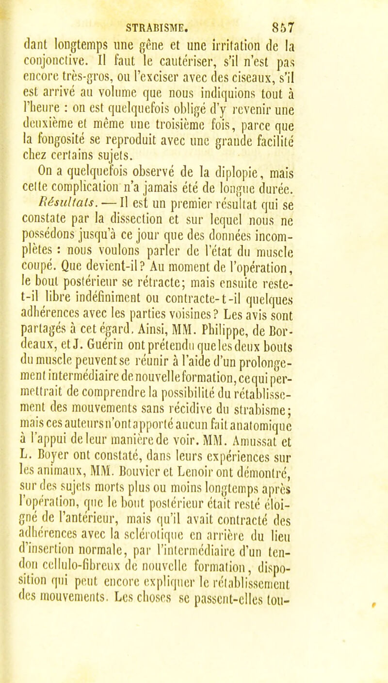 (lant longtemps une gêne et une irritation de la conjonclive. Il faut le cautériser, s'il n'est pas encore très-gros, ou l'exciser avec des ciseaux, s'il est arrivé an volnme que nous indiquions tout à l'heure : on est quelquefois obligé d'y revenir une deuxième et même une troisième fois, parce que la fongosité se reproduit avec une grande facilité chez certains sujets. On a quelquefois observé de la diplopie, mais cette complication n'a jamais été de longue durée. Résultais. — Il est un premier résultat qui se constate par la dissection et sur lequel nous ne possédons jusqu'à ce jour que des données incom- plètes : nous voulons parler de l état du muscle coupé. Que devient-il? Au moment de l'opération, le boul postérieur se rétracte; mais ensuite reste- t-il libre indéfiniment ou contracte-1-il quelques adhérences avec les parties voisines? Les avis sont partagés à cet égard. Ainsi, MM. Philippe, de Bor- deaux, etj. Guérin ont prétendu que les deux bouts du muscle peuvent se réunir à l'aide d'un prolonge- ment intermédiaire denouvelleformation,cequi per- mettrait de comprendre la possibilité du rétablisse- ment des mouvements sans récidive du strabisme ; mais ces auteurs n'ont apporté aucun fait anatomique à l'appui de leur manière de voir. MM. Amussat et L. Boyer ont constaté, dans leurs expériences sur les animaux, MM. Bouvier et Lenoir ont démontré, sur des sujets morts plus ou moins longtemps après l'opération, que le bout postérieur était resté éloi- gné de l'antérieur, mais qu'il avait contracté des adhérences avec la sclérotique en arrière du lieu d'insertion normale, par l'intermédiaire d'un ten- don cellulo-fibreiix de nouvelle formation, dispo- sition qui peut encore expliquer le rétablissement des mouvements. Les choses se passent-elles tou-