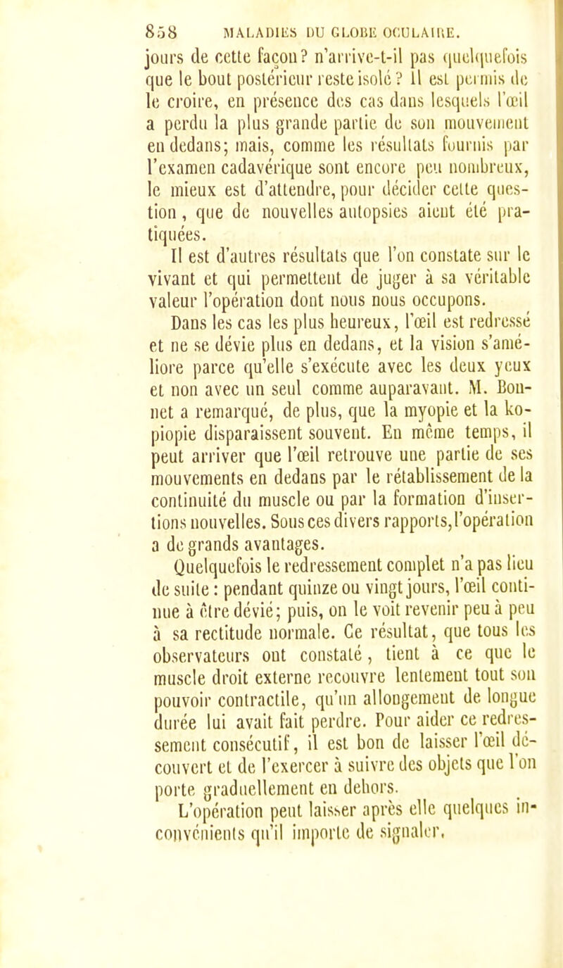 jours de cette façon? n'arrive-t-il pas queliiuefois que le bout postérieur reste isolé? il est pciniis de le croire, en présence des cas dans lesquels l'œil a perdu la plus grande partie de son mouvement en dedans; mais, comme les résultats fournis par l'examen cadavérique sont encore peu nombreux, le mieux est d'attendre, pour décider cette ques- tion , que de nouvelles autopsies aient été pra- tiquées. Il est d'autres résultats que l'on constate sur le vivant et qui permettent de juger à sa véritable valeur l'opération dont nous nous occupons. Dans les cas les plus heureux, l'œil est redressé et ne se dévie plus en dedans, et la vision s'amé- liore parce qu'elle s'exécute avec les deux yeux et non avec un seul comme auparavant. M. Bon- net a remarqué, de plus, que la myopie et la ko- piopie disparaissent souvent. En même temps, il peut arriver que l'œil retrouve une partie de ses mouvements en dedans par le rétablissement de la continuité du muscle ou par la formation d'inser- tions nouvelles. Sons ces divers rapports, l'opération a de grands avantages. Quelquefois le redressement complet n'a pas lieu de suite : pendant quinze ou vingt jours, l'œil conti- nue à être dévié; puis, on le voit revenir peu à peu à sa rectitude normale. Ce résultat, que tous les observateurs ont constaté, tient à ce que le muscle droit externe recouvre lentement tout sou pouvoir contractile, qu'un allongement de longue durée lui avait fait perdre. Pour aider ce redres- sement consécutif, il est bon de laisser l'œil dé- couvert et de l'exercer à suivre des objets que l'on porte graduellement en dehors. L'opération peut laisser après elle quelques In- convénienls qu'il importe de signaler.