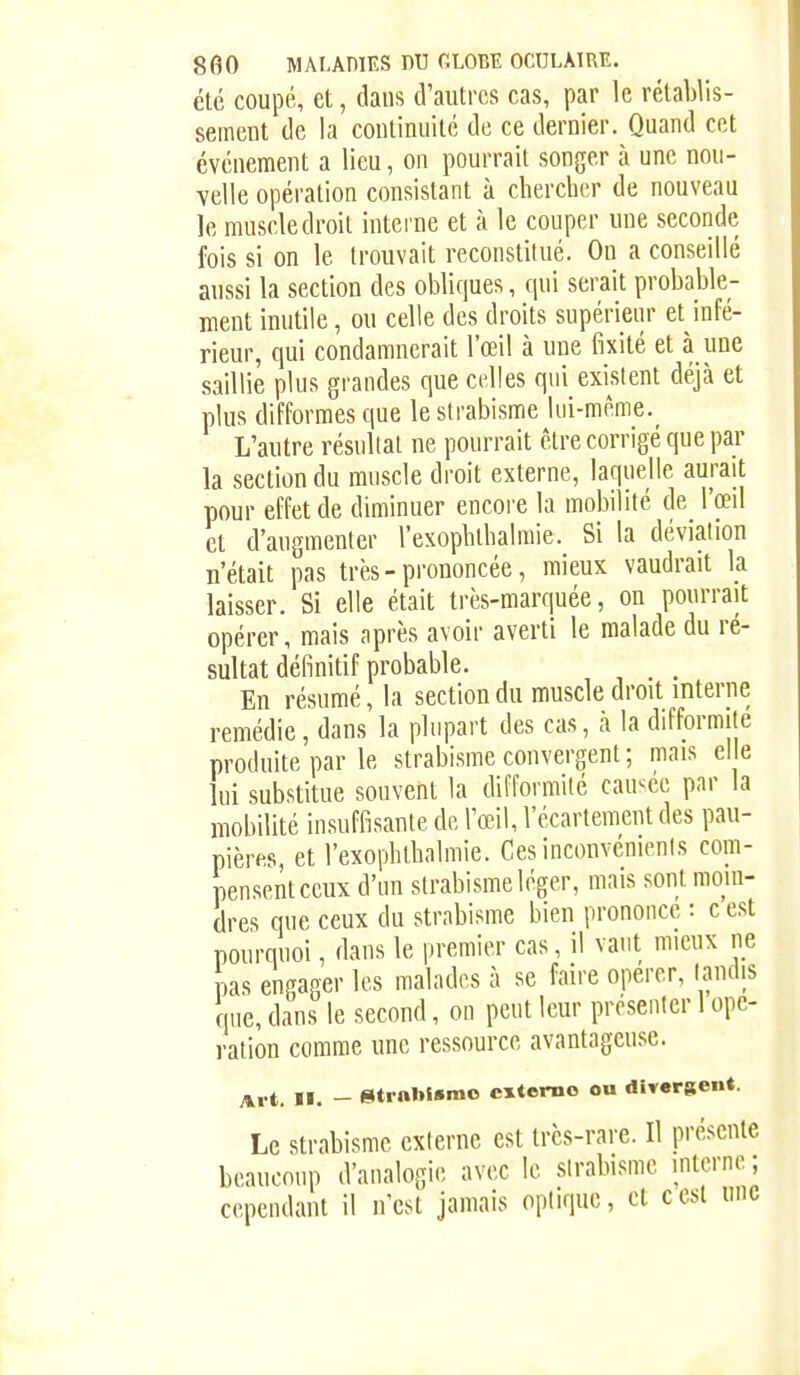 été coupé, et, dans d'autres cas, par le rétablis- sement de la continuité de ce dernier. Quand cet événement a lieu, on pourrait songer à une nou- velle opération consistant à chercher de nouveau le muscle droit interne et à le couper une seconde fois si on le trouvait reconstitué. On a conseillé aussi la section des obliques, qui serait probable- ment inutile, ou celle des droits supérieur et infé- rieur, qui condamnerait l'œil à une fixité et à une saillie plus grandes que celles qui existent déjà et plus difformes que le strabisme lui-même._ L'autre résultat ne pourrait être corrigé que par la section du muscle droit externe, laquelle aurait pour effet de diminuer encore la mobilité de l'œil et d'augmenter l'exophthalmie. Si la déviation n'était pas très-prononcée, mieux vaudrait k laisser. Si elle était très-marquée, on pourrait opérer, mais après avoir averti le malade du ré- sultat définitif probable. En résumé, la section du muscle droit interne remédie, dans la plupart des cas, à la difformité produite par le strabisme convergent; mais elle lui substitue souvent la difformité causée par la mobilité insuffisante de l'œil, l'écartement des pau- pières, et l'exophthalmie. Ces inconvénients com- pensent ceux d'un strabisme léger, mais sont moin- dres que ceux du strabisme bien prononce : c e.st pourquoi, dans le premier cas, il vaut mieux ne pas engager les malades à se faire opérer, tandis que, dans le second, on peut leur présenter 1 ope- ration comme une ressource avantageuse. _ (Sitrablsmo externe ou divergent. Le strabisme externe est très-rare. Il présente beaucoup d'analogie avec le strabisme interne; cependant il n'est jamais optique, et cesl une