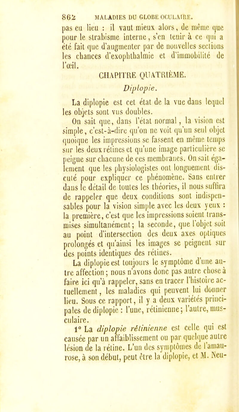 pas eu lieu : il vaut mieux alors, de même que pour le strabisme interne, s'en tenir à ce qui a été fait que d'augmenter par de nouvelles seclious les chances d'exoplithalmie et d'immobilité de l'œil. CHAPITRE QUATRIÈME. Diplopie. La diplopie est cet état de la vue dans lequel les objets sont vus doubles. On sait que, dans l'état normal, la vision est simple, c'est-à-dire qu'on ne voit qu'un seul objet quoique les impressions se fassent en même temps sur les deux rétines et qu'une image particulière se peigne sur chacune de ces membranes. On sait éga- lement que les physiologistes ont longuement dis- cuté pour expliquer ce phénomène. Sans entrer dans le détail de toutes les théories, il nous suflîra de rappeler que deux conditions sont indispen- sables pour la vision simple avec les deux yeux : la première, c'est que les impressions soient trans- mises simultanément; la seconde, que l'objet soit au point d'intersection des deux axes optiques prolongés et qu'ainsi les images se peignent sur des points identiques des rétines. La diplopie est toujours le symptôme d'une au- tre affection ; nous n'avons donc pas autre cho.se à faire ici qu'à rappeler, sans en tracer l'histoire ac- tuellement , les maladies qui peuvent lui donner lieu. Sous ce rapport, il y a deux variétés princi- pales de diplopie : l'une, rétinienne; l'autre, mus- culaire. 1° La diplopie rétinienne est celle qui est causée par un affaiblissement ou par quelque autre lésion de la rétine. L'un des symptômes de l'amau- rose, à son début, peut être la diplopie, et .M. Neu-