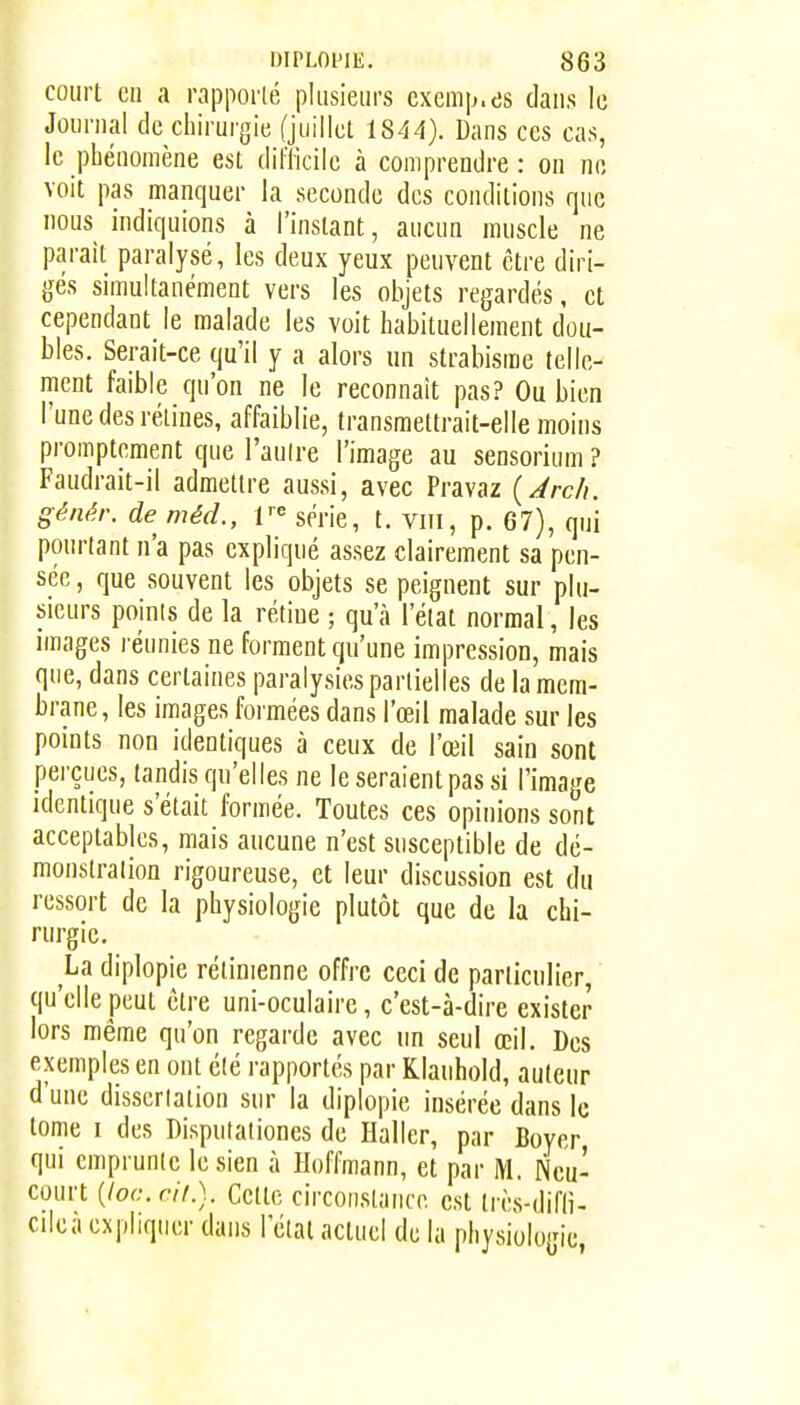 court cil a rapporlé plusieurs exemp.es dans le Journal de chirurgie (juillet 1844). Dans ces cas, le phénomène est difficile à comprendre : on no voit pas manquer la seconde des conditions que nous indiquions à l'instant, aucun muscle ne parait paralysé, les deux yeux peuvent être diri- gés simultanément vers les objets regardés, et cependant le malade les voit habituellement dou- bles. Serait-ce qu'il y a alors un strabisme telle- ment faible qu'on ne le reconnaît pas? Ou bien l'une des rétines, affaiblie, transmettrait-elle moins promptement que l'aulre l'image au sensorium ? Faudrait-il admettre aussi, avec Pravaz {Arch, génér. de mécl, série, t. viii, p. 67), qui pourtant n'a pas expliqué assez clairement sa pen- sée , que souvent les objets se peignent sur plu- sieurs points de la rétine ; qu'à l'état normal, les images réunies ne forment qu'une impression, mais que, dans certaines paralysies partielles de la mem- brane, les images formées dans l'œil malade sur les points non identiques à ceux de l'œil sain sont perçues, tandis qu'elles ne le seraient pas si l'image identique s'était formée. Toutes ces opinions sont acceptables, mais aucune n'est susceptible de dé- monslralion rigoureuse, et leur discussion est du ressort de la physiologie plutôt que de la chi- rurgie. La diplopie rétinienne offre ceci de particulier, qu'elle peut être uni-oculaire, c'est-à-dire exister lors même qu'on regarde avec un seul œil. Des exemples en ont été rapportés par Klanhold, auteur d'une dissertation sur la diplopie insérée dans le tome I des Disputationes de Haller, par Boyer qui emprunte le sien à Hoffmann, et par Neu- court {loc.cif.). Cette circonstance est très-difli- cilea expliquer dans l'état actuel de la physiologie