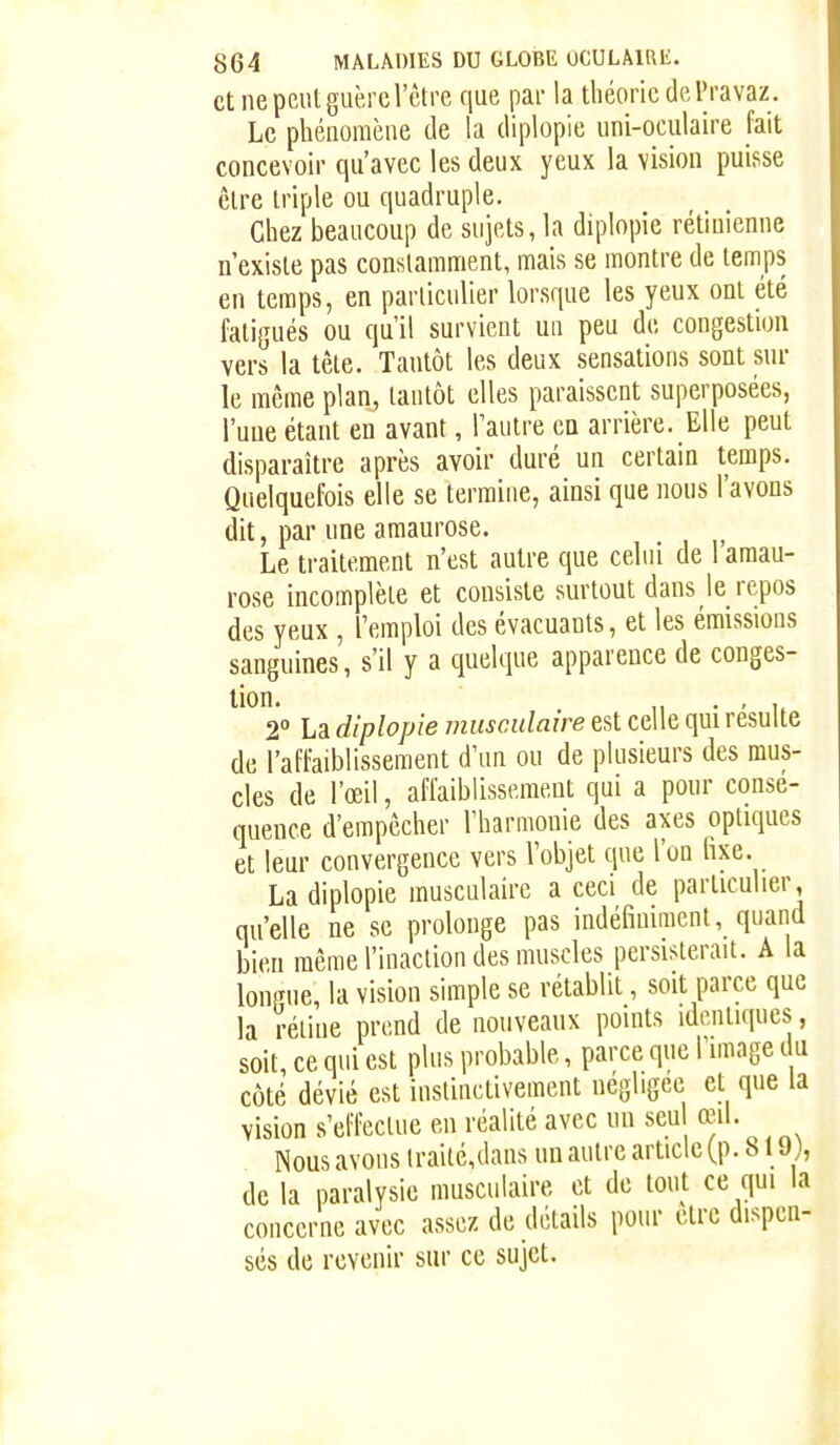 et ne peut guère l'être que par la théorie dePravaz . Le phénomène de la diplopie uni-oculaire fait concevoir qu'avec les deux yeux la vision puisse être triple ou quadruple. Chez beaucoup de sujets, la diplopie rétinienne n'existe pas constamment, mais se montre de temps en temps, en parliciilier lorsque les yeux ont été fatigués ou qu'il survient un peu de congestion vers la tête. Tantôt les deux sensations sont sur le même plan, tantôt elles paraissent superposées, l'une étant en avant, l'autre en arrière. Elle peut disparaître après avoir duré un certain temps. Quelquefois elle se termine, ainsi que nous l'avons dit, par une amaurose. Le traitement n'est autre que celui de 1 amau- rose incomplète et consiste surtout dans le repos des yeux , l'emploi des évacuants, et les émissions sanguines, s'il y a quelque apparence de conges- 2° La diplopie musculaire est celle qui résulte de l'affaiblissement d'un ou de plusieurs des mus- cles de l'œil, affaiblissement qui a pour consé- quence d'empêcher l'harmonie des axes optiques et leur convergence vers l'objet que l'on fixe. La diplopie musculaire a ceci de particulier, qu'elle ne se prolonge pas indéfiniment, quand bien même l'inaction des muscles persisterait. A la lonpue, la vision simple se rétablit, soit parce que la réline prend de nouveaux points identiques, soit, ce qui est plus probable, parce que l'image du côté dévié est instinctivement négligée et que la vision s'effectue en réalité avec un seul œil. Nous avons lraité,dans un autre article (p. 819), de la paralysie musculaire et de tout ce qui la concerne avec assez de détails pour être dispen- sés de revenir sur ce sujet.