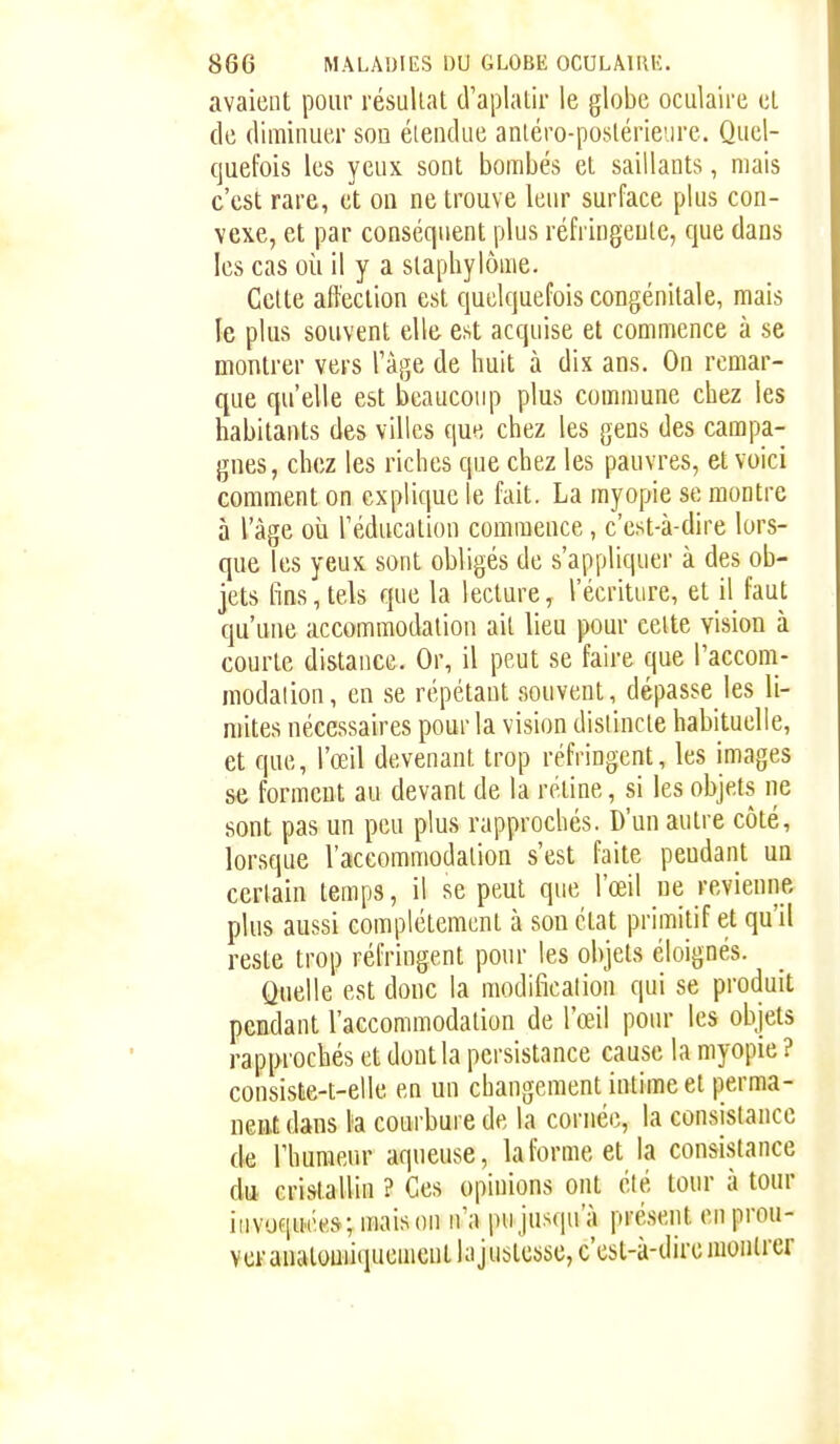 avaient pour résullat d'aplatir le globe oculaire et de diminuer son étendue aniéro-posléricire. Quel- quefois les yeux sont bombés et saillants, mais c'est rare, et ou ne trouve leur surface plus con- vexe, et par conséquent plus réfringeule, que dans les cas oii il y a staphylôme. Celte affection est quelquefois cougénitale, mais le plus souvent elle est acquise et commence à se montrer vers Tàge de huit à dix ans. On remar- que qu'elle est beaucoup plus commune chez les habitants des villes que chez les gens des campa- gnes, chez les riches que chez les pauvres, et voici comment on explique le fait. La myopie se montre à l'âge où l'éducation commence, c'est-à-dire lors- que les yeux sont obligés de s'appliquer à des ob- jets fins, tels que la lecture, l'écriture, et il faut qu'une accommodation ait lieu pour celte vision à courte distance. Or, il peut se faire que l'accom- modaiion, en se répétant souvent, dépasse les li- mites nécessaires pour la vision dislincte habituelle, et que, l'œil devenant trop réfringent, les images se forment au devant de la rétine, si les objets ne sont pas un peu plus rapprochés. D'un autre côté, lorsque l'accommodalion s'est faite peudant un certain temps, il se peut que l'œil ne revienne plus aussi complètement à sou état primitif et qu'il reste trop réfringent pour les objets éloignés. Quelle est donc la modification qui se produit pendant l'accommodalion de l'œil pour les objets rapprochés et dont la persistance cause la myopie ? consiste-t-elle en un changement intime et perma- nent dans l'a courbure de la cornée, la consistance de rhumer.r aqueuse, la forme et la consistance du cristallin ? Ces opinions ont été tour à tour invoquées; maison n'a pu jusqu'à pré.sent en prou- ver anatouiiqucmcnthijustcssc, c'est-à-dire uioiilrer