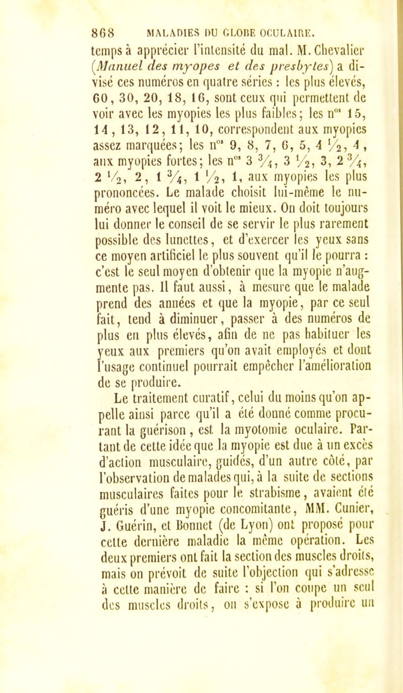 temps à apprécier rintciisité du mal. M. Chevalier (^Manuel des myopes et des presbytes) a di- visé ces numéros en quatre séries : les plus élevés, 60, 30, 20, 18, 16, sont ceux qui permettent de voir avec les myopies les plus faibles; les n' 15, 14 , 13, 12, 11, 10, correspondent aux myopies assez marquées; les n* 9, 8, 7, 6, 5, 4 '/s, 4, aux myopies fortes; les n' S y^, 3 V25 3, 2 Vi, 2 Vo, 2, 1 1 '/2) Il aux myopies les plus prononcées. Le malade choisit lui-même le nu- méro avec lequel il voit le mieux. On doit toujours lui donner le conseil de se servir le plus rarement possible des lunettes, et d'exercer les yeux sans ce moyen artificiel le plus souvent qu'il le pourra : c'est le seul moyen d'obtenir que la myopie n'aug- mente pas. Il faut aussi, à mesure que le malade prend des années et que la myopie, par ce seul fait, tend à diminuer, passer à des numéros de plus en plus élevés, afin de ne pas habituer les yeux aux premiers qu'on avait employés et dont l'usage continuel pourrait empêcher l'amélioration de se produire. Le traitement curatif, celui du moins qu'on ap- pelle ainsi parce qu'il a été donné comme procu- rant la guérison , est la myotomie oculaire. Par- tant de cette idée que la myopie est due à un excès d'action musculaire, guidés, d'un autre côté, par l'observation de malades qui, à la suite de sections musculaires faites pour le strabisme, avaient été guéris d'une myopie concomitante, MM. Cunier, J. Guérin, et Bonnet (de Lyon) ont proposé pour cette dernière maladie la même opération. Les deux premiers ont fait la section des muscles droits, mais on prévoit de suite lobjection qui s'adresse à cette manière de faire : si Ton coupe un .seul des muscles droits, on s'expose à produire un