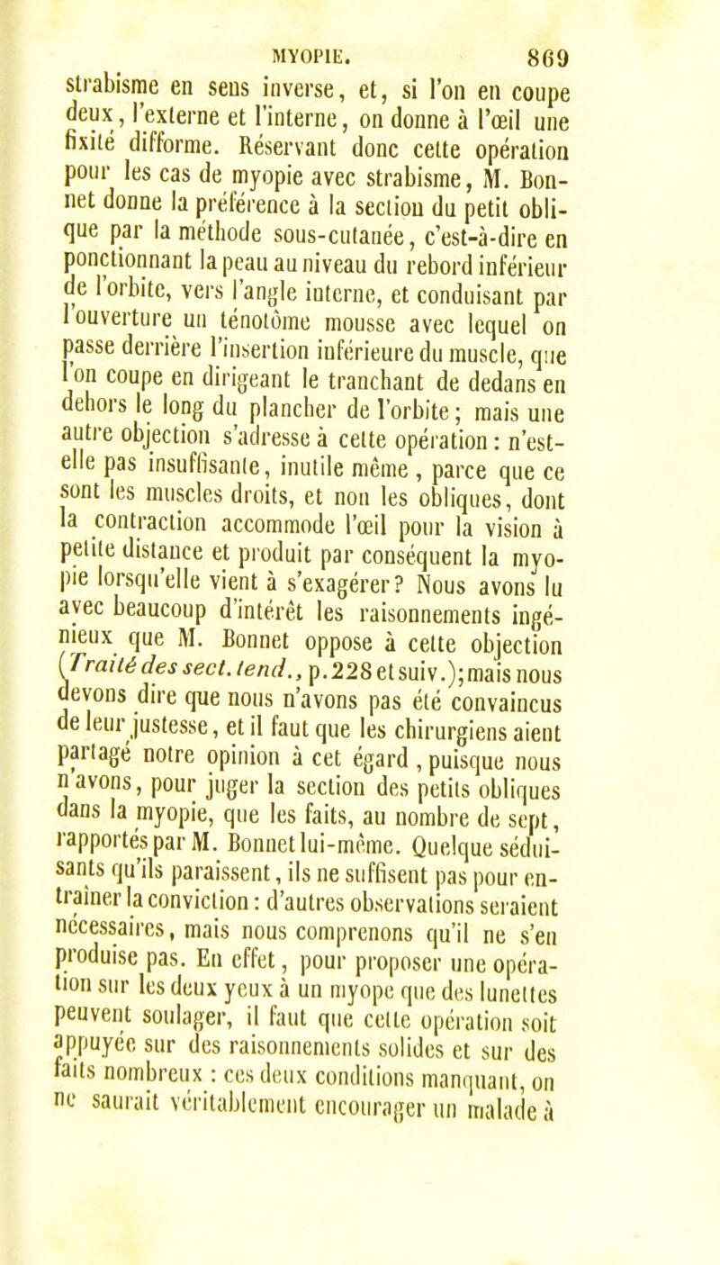 strabisme en sens inverse, et, si l'on en coupe deux, l'externe et l'interne, on donne à l'œil une fixité difforme. Réservant donc cette opération pour les cas de myopie avec strabisme, M. Bon- net donne la préférence à la section du petit obli- que par la méthode sous-cutanée, c'est-à-dire en ponctionnant la peau au niveau du rebord inférieur de l'orbite, vers l'angle interne, et conduisant par I ouverture un ténolôme mousse avec lequel on passe derrière l'insertion inférieure du muscle, qjie 1 on coupe en dirigeant le tranchant de dedans en dehors le long du plancher de l'orbite ; mais une autre objection s'adresse à cette opéi ation : n'est- elle pas insuffisante, inutile même , parce que ce sont les muscles droits, et non les obliques, dont la contraction accommode l'œil pour la vision à petite distance et produit par conséquent la myo- pie lorsqu'elle vient à s'exagérer? Nous avons lu avec beaucoup d'intérêt les raisonnements ingé- nieux que M. Bonnet oppose à cette objection [Traiié des sect. tend., p. 228 et sui v.); mais nous devons dire que nous n'avons pas été convaincus de leur justesse, et il faut que les chirurgiens aient partagé notre opinion à cet égard , puisque nous n avons, pour juger la section des petits obliques dans la myopie, que les faits, au nombre de sept, rapportes par M. Bonnet lui-même. Quelque sédui- sants qu'ils paraissent, ils ne suffisent pas pour en- traîner la conviction : d'autres observations seraient nécessaires, mais nous comprenons qu'il ne s'en produise pas. En effet, pour proposer une opéra- tion sur les deux yeux à un myope que des lunettes peuvent soulager, il faut que celte opération soit appuyée sur des raisonnements solides et sur des faits nombreux : ces deux conditions manquant, on ne saurait véritablement encourager un malade à