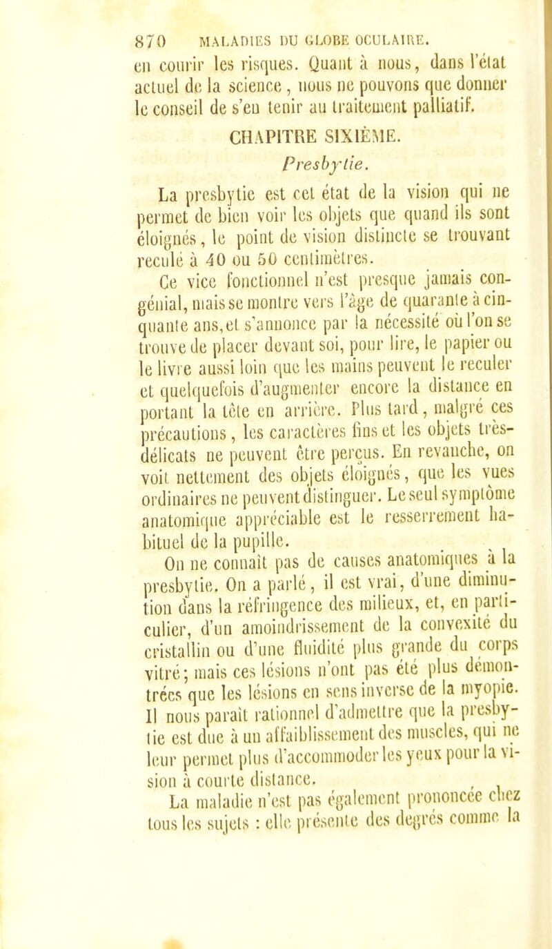 en courir les risques. Quant à nous, dans Iclat actuel de la science , nous ne pouvons que donner le conseil de s'eu tenir au traitement palliatif. CHAPITRE SIXIÈME. Presbytie. La presbytie est cet état de la vision qui ne permet de bien voir les objets que quand ils sont éloignés, le point de vision disliuclc se trouvant reculé à 40 ou 50 cenliuiètres. Ce vice fonctionnel n'est presque jamais con- génial, mais se montre vers l'âge de quarante à cin- quante ans,et s'annonce par la nécessité où Ton se trouve de placer devant soi, pour lire, le papier ou le livre aussi loin que les mains peuvent le reculer et quelquefois d'augmenter encore la dislance en portant la tête en arrière. Plus tard, malgré ces précautions, les caractères lins et les objets très- délicats ne peuvent être perçus. En revanche, on voit nettement des objets éloignés, que les vues ordinaires ne peuvent distinguer. Le seul symptôme anatomique appréciable est le resserrement ha- bituel de la pupille. On ne connaît pas de causes anatomiqnes à la presbytie. On a parlé, il est vrai, d'une diminu- tion dans la réfringence des milieux, et, en parti- culier, d'un amoindrissement de la convexité du cristallin ou d'une fluidité plus grande du corps vitré; mais ces lésions n'ont pas été plus démon- trées que les lésions en sens inverse de la myopie. Il nous parait rationnel d'admettre que la presby- tie est due à un affaiblissement des muscles, qui ne leur permet plus d'accommoder les yeux pour la vi- sion à courte dislance. La maladie n'est pas également prononcée chez tous les sujets : elle présente des degrés comme la