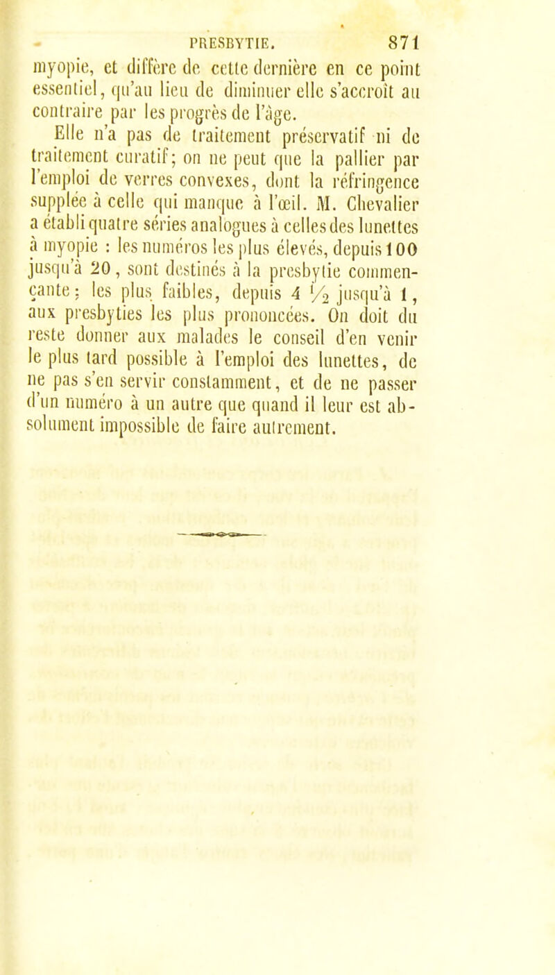 myopie, et dilïèrc do celte dernière en ce point essenliei, qu'au lieu de diminuer elle s'accroît au contraire par les progrès de l'âge. Elle u'a pas de traitement préservatif ni do traitement curatif; on ne peut que la pallier par l'emploi de verres convexes, dont la réfringence supplée à celle qui manque à l'œil. M. Chevalier a établi qnatre séries analogues à celles des lunettes à myopie : les numéros les i)lus élevés, depuis 100 jusqu'à 20, sont destinés à la presbytie connnen- çante: les plus faibles, depuis 4 % jusqu'à 1, aux presbyties les plus prononcées. On doit du reste donner aux malades le conseil d'en venir le plus lard possible à l'emploi des lunettes, de ne pas s'en servir constamment, et de ne passer d'un numéro à un autre que quand il leur est ab- solument impossible de faire autrement.