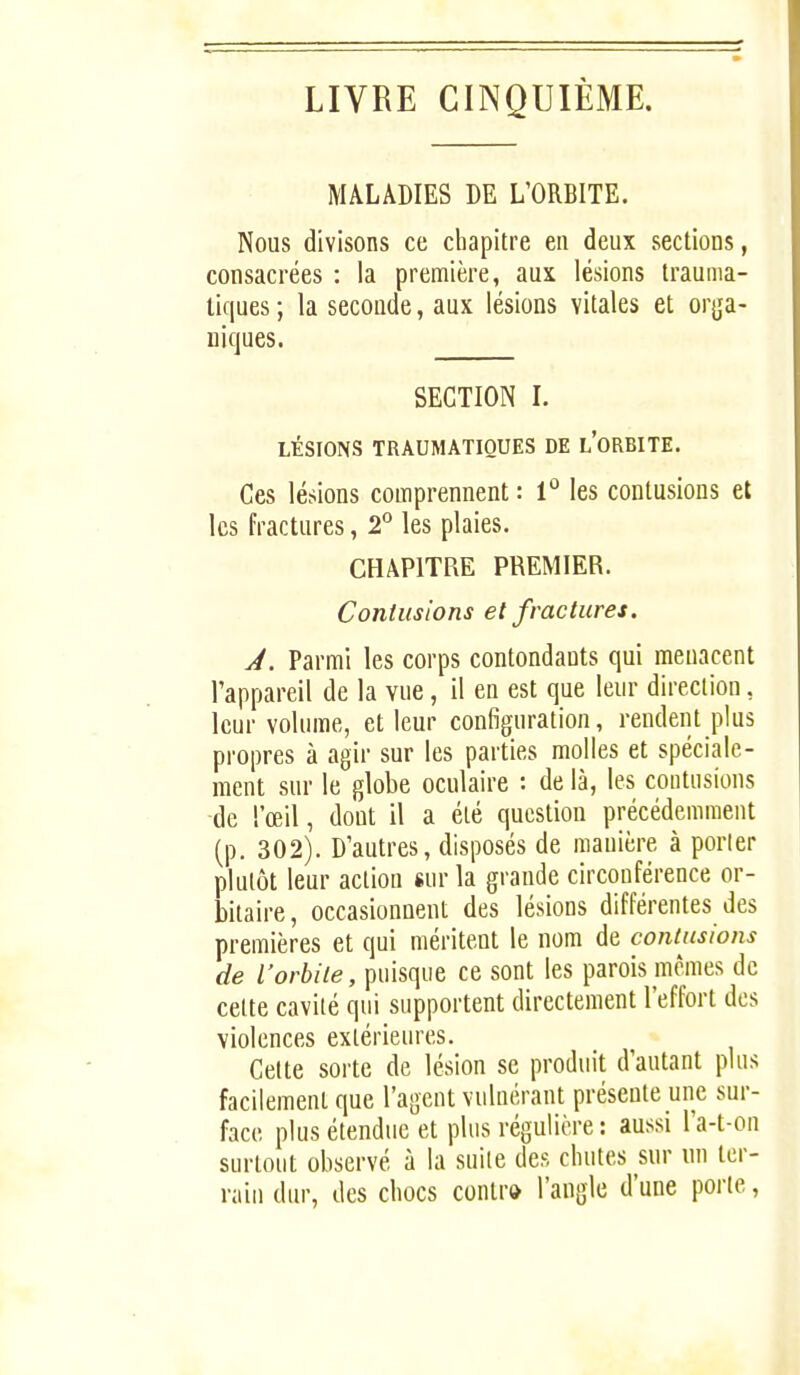 LIVRE CINQUIÈME. MALADIES DE L'ORBITE. Nous divisons ce chapitre en deux sections, consacrées : la première, aux lésions trauma- tiques ; la seconde, aux lésions vitales et orga- niques. SECTION I. LÉSIONS TRAUMATIQUES DE l'oRBITE. Ces lésions comprennent : 1° les contusions et les fractures, 2° les plaies. CHAPITRE PREMIER. Contusions et fractures. J. Parmi les corps contondants qui menacent l'appareil de la vue, il en est que leur direction, leur volume, et leur configuration, rendent plus propres à agir sur les parties molles et spéciale- ment sur le globe oculaire : de là, les contusions de l'œil, dont il a été question précédemment (p. 302). D'autres, disposés de manière à porler plutôt leur action sur la grande circonférence or- bilaire, occasionnent des lésions différentes des premières et qui méritent le nom de contusions de l'orbite, puisque ce sont les parois mêmes de cette cavité qui supportent directement l'effort des violences extérieures. Celte sorte de lésion se produit d'autant plus facilement que l'agent vulnérant présente une sur- face plus étendue et plus régulière : aussi l'a-t-on surtout observé à la suite des chutes sur un ter- rain dur, des chocs contr» l'angle d'une porte,