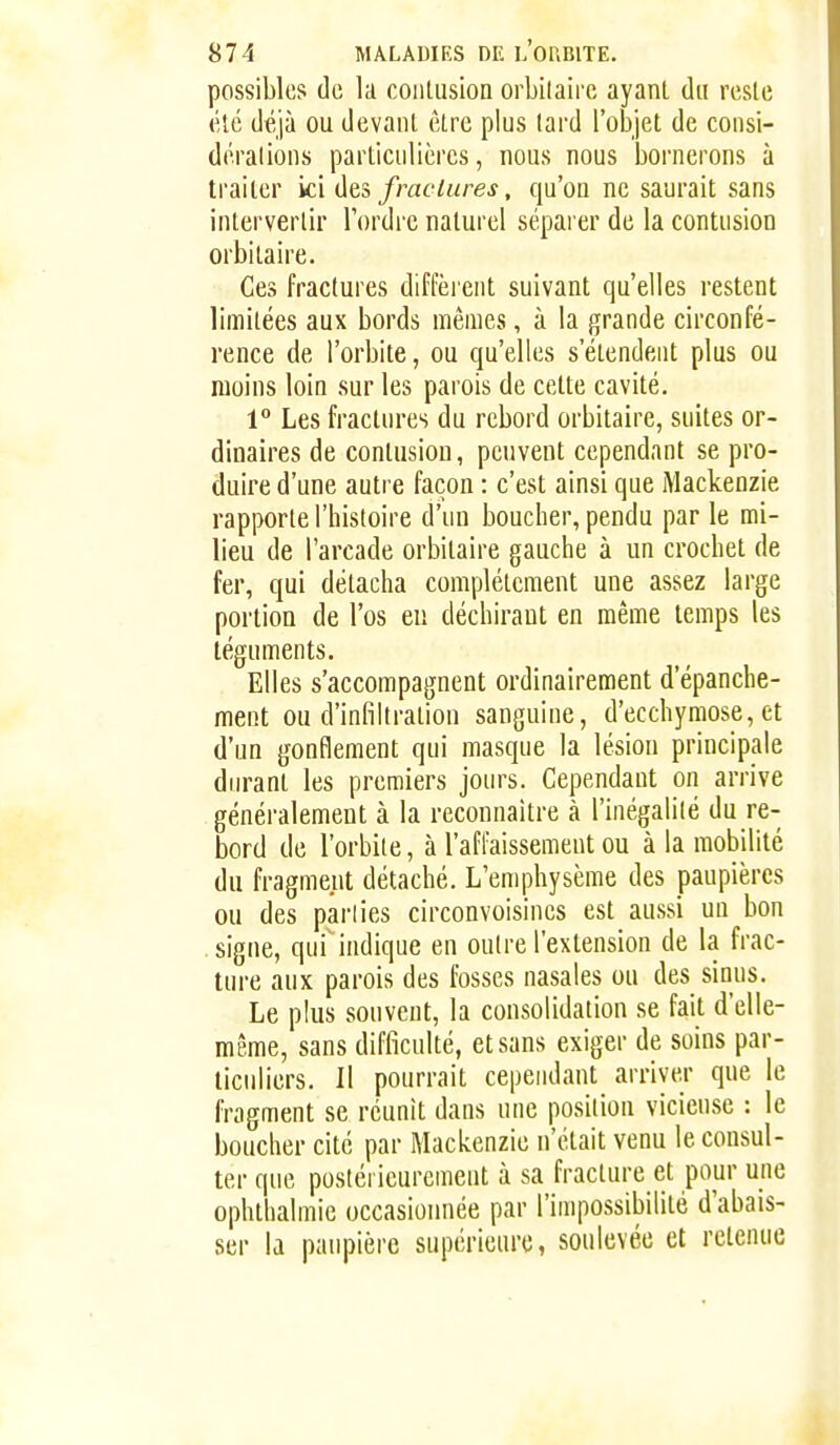 possibles de la contusion orbilairc ayant du reste (Ué déjà ou devant être plus tard l'objet de consi- dérations particulières, nous nous bornerons à traiter k'i frac lares, qu'on ne saurait sans intervertir Tordi^c naturel séparer de la contusion orbitaire. •• Ces fractures diffèi'ent suivant qu'elles restent limitées aux bords mêmes, à la grande circonfé- rence de l'orbite, ou qu'elles s'étendent plus ou moins loin sur les parois de cette cavité. 1° Les fractures du rebord orbitaire, suites or- dinaires de contusion, peuvent cependant se pro- duire d'une autre façon : c'est ainsi que Mackenzie rapporte l'histoire d'un boucher, pendu par le rai- lieu de l'arcade orbitaire gauche à un crochet de fer, qui détacha complètement une assez large portion de l'os en déchirant en même temps les téguments. Elles s'accompagnent ordinairement d'épanche- ment ou d'infiltration sanguine, d'ecchymose, et d'un gonflement qui masque la lésion principale durant les premiers jours. Cependant on arrive généralement à la reconnaître à l'inégalilé du re- bord de l'orbite, à l'affaissement ou à la mobilité du fragment détaché. L'emphysème des paupières ou des parlies circonvoisines est aussi un bon signe, qui^indique en outre l'extension de la frac- ture aux parois des fosses nasales ou des sinus. Le plus souvent, la consolidation se fait d'elle- même, sans difficulté, et sans exiger de soins par- ticuliers. II pourrait cependant arriver que le fragment se réunit dans une position vicieuse : le boucher cite par Mackenzie n'était venu le consul- ter que postérieurement à sa fracture et pour une ophthalmic occasionnée par l'impossibilité d'abais- ser la paupière supérieure, soulevée et retenue