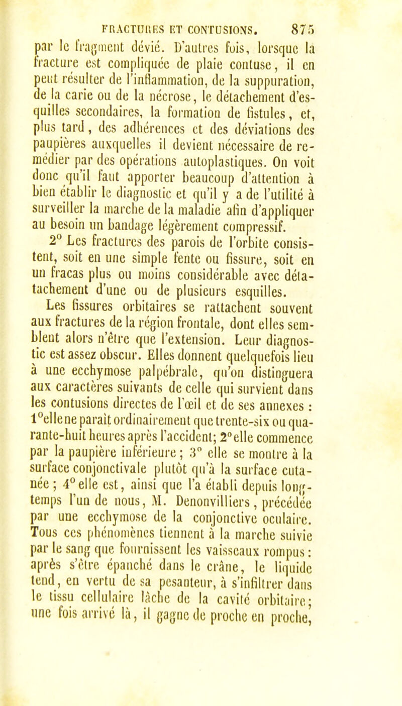 par le fragment dévie. D'autres fois, lorsque la fracture est compliquée de plaie conluse, il en peiit résulter de l'inflammation, de la suppuration, de la carie ou de la nécrose, le détachement d'es- quilles secondaires, la formation de fistules, et, plus tard, des adhérences et des déviations des paupières auxquelles il devient nécessaire de re- médier par des opérations autoplasliques. On voit donc qu'il faut apporter beaucoup d'attention à bien établir le diagnostic et qu'il y a de l'utilité à surveiller la marche de la maladie afin d'appliquer au besoin nn bandage légèrement compressif. 2^ Les fractures des parois de l'orbite consis- tent, soit en une simple fente ou fissure, soit en un fracas plus ou moins considérable avec déla- tachemeut d'une ou de plusieurs esquilles. Les fissures orbitaires se rattachent souvent aux fractures de la région frontale, dont elles sem- blent alors n'être que l'extension. Leur diagnos- tic est assez obscur. Elles donnent quelquefois lieu à une ecchymose palpébrale, qu'on distinguera aux caractèi-es suivants de celle qui survient dans les contusions directes de l'œil et de ses annexes : l°ellene parait ordinairement que trente-six ou qua- rante-huit heures après l'accident; 2elle commence par la paupière inférieure ; 3 elle se montre à la surface conjonctivale plutôt qu'à la surface cuta- née ; 4°elle est, ainsi que l'a établi depuis long- temps l'un de nous, M. Denonvilliers , précédée par une ecchymose de la conjonctive oculaire. Tous ces phénomènes tiennent à la marche suivie par le sang que fournissent les vaisseaux rompus : après s'être épanché dans le crâne, le liquide tend, en vertu de sa pesanteur, à s'infiltrer dans le tissu cellulaire lâche de la cavité orbilaire; une fois arrive là, il gagne de proche en proche,