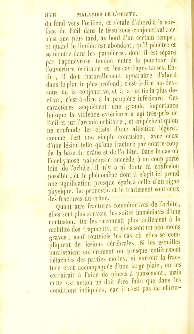 (lu fond vers Torifice, et s'étale d'abord à la sur- face de l'œil dans le tissu sous-conjonctival ; ce n'est que plus lard, au bout d'un certain temps, et quand le liquide est aboudant, qu'il pénètre et se montre dans les paupières, dont il est séparé par l'aponévrose tendue entre le pourtour de l'ouverture orbilaire et les cartilages tarses. En- lin , il doit naturellement apparaître d'abord dans leplau le plus profond, c'est-à-dire au-des- sous de la conjonctive, et à la partie la plus dé- clive, c'est-à-dire à la paupière inférieure. Ces caractères acquièrent une grande importance lorsque la violence extérieure a agi très-près de l'œil et sur l'arcade orbitaire , et empêchent qu'on ne confonde les effets d'une affection légère, comme l'est une simple contusion, avec ceux d'une lésion telle qu'une fracture par contre-coup de la base du crâue et de l'orbite. Dans le cas oii l'ecchymose palpébrale succède à un coup porté loin de l'orbite, il n'y a ni doute ni confusion possible, et le phéuomène dont il s'agit ici prend une siguification presque égale à celle d'un signe physique. Le pronostic et le traitement sont ceux des fractures du crâne. ^ . Quant aux fractures comminutives de l'orbite, elles sont plus souvent les suiti'S immédiates d'une contusion. On les reconnaît plus facilement à la mobilité des fragments, et elles sont un peu moins graves, sauf toutefois les cas où elles se com- pliquent de lésions cérébrales. Si les esqudles paraissaient entièrement ou presque entièrement détachées des parties molles, si surtout la frac- ture était accompagnée d'une large plaie, on les extrairait à l'aide de pinces à pansement; mais celle extraction ne doit être faite que dans les conditions indiquées, car il n'est pas de chirur-