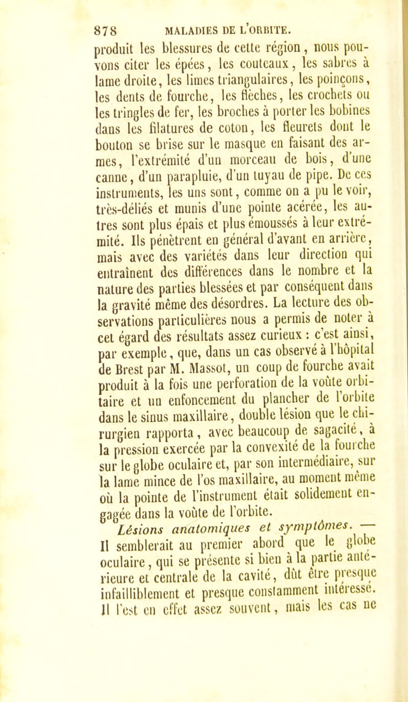produit les blessures de celte région, nous pou- vons citer les épées, les couteaux, les sabres à lame droite, les limes triangulaires, les poinçons, les dents de fourche, les flèches, les crochets ou les tringles de fer, les broches à porter les bobines dans les filatures de coton, les fleurets dont le bouton se brise sur le masque en faisant des ar- mes, l'extrémité d'un morceau de bois, d'une canne, d'un parapluie, d'un tuyau de pipe. De ces instruments, les uns sont, comme on a pu le voir, très-déliés et munis d'une pointe acérée, les au- tres sont plus épais et plus émoussés à leur extré- mité. Ils pénètrent en général d'avant en arrière, mais avec des variétés dans leur direction qui entraînent des difterences dans le nombre et la nature des parties blessées et par conséquent dans la gravité même des désordres. La lecture des ob- servations particulières nous a permis de noter à cet égard des résultats assez curieux : c'est ainsi, par exemple, que, dans un cas observé à l'hôpital de Brest par M. Massot, un coup de fourche avait produit à la fois une perforation de la voûte oi bi- taire et un enfoncement du plancher de l'orbite dans le sinus maxillaire, double lésion que le chi- rurgien rapporta, avec beaucoup de sagacité, à la pression exercée par la convexité de la fourche sur le globe oculaire et, par son intermédiaire, sur la lame mince de l'os maxillaire, au moment même où la pointe de l'instrument était solidement en- gagée dans la voûte de l'orbite. Lésions anatomiques et symptômes. — Il semblerait au premier abord que le globe oculaire, qui se présente si bien à la partie anté- rieure et centrale de la cavité, dût être presque infailliblement et presque constamment intéresse. Il l'est en effet assez souvent, mais les cas ne