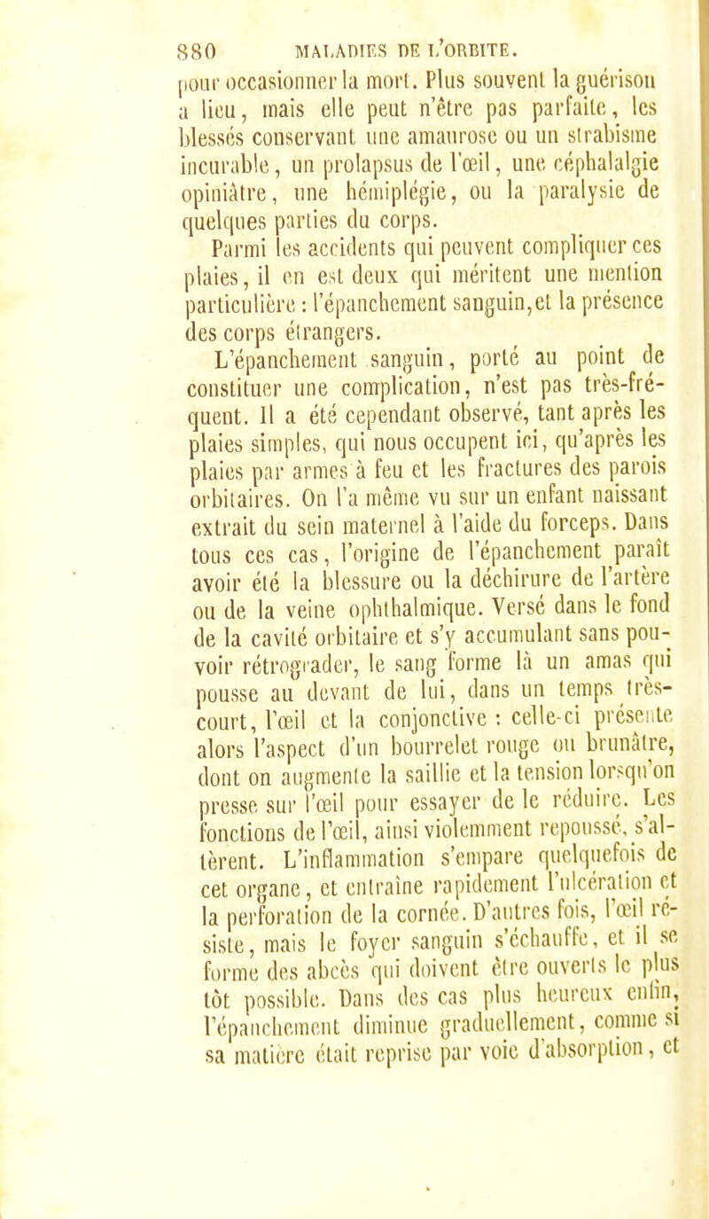 pour occasionner la morl. Plus souvent laguérison a lieu, mais elle peut n'être pas parfaite, les blessés conservant uuc amanrose ou un strabisme incurable, un prolapsus de l'œil, une céphalalgie opiniâtre, une hémiplégie, ou la paralysie de quelques parties du corps. Parmi les accidents qui peuvent compliquer ces plaies, il en est deux qui méritent une mention particulière : l'épanchement sanguin,et la présence des corps étrangers. L'épanchement sanguin, porté au point de constituer une complication, n'est pas très-fré- quent. 11 a été cependant observé, tant après les plaies simples, qui nous occupent ici, qu'après les plaies par armes à feu et les fractures des parois orbitaires. On l'a même vu sur un enfant naissant extrait du sein maternel à l'aide du forceps. Dans tous ces cas, l'origine de l'épanchement paraît avoir été la blessure ou la déchirure de l'artère ou de la veine ophlhalmique. Versé dans le fond de la cavité orbitaire et s'y accumulant sans pou- voir rétrograder, le sang forme là un amas qui pousse au devant de lui, dans un temps très- court, l'œil et la conjonctive : celle-ci présente alors l'aspect d'un bourrelet rouge ou brunâtre, dont on augmente la saillie et la tension lorr^qu'on presse sur l'œil pour essayer de le réduire. Les fondions de Tœil, ainsi violemment repoussé, s'al- tèrent. L'inflammation s'empare quelquefois de cet organe, et entraîne rapidement l'ulcération et la perforation de la cornée. D'autres fois, l'œil ré- siste, mais le foyer sanguin s'échauffe, et il se forme des abcès qui doivent cire ouveris le plus tôt possible. Dans des cas plus heureux cnlin, répanchemcut diminue graduellement, comme si sa matière était reprise par voie d'absorption, et