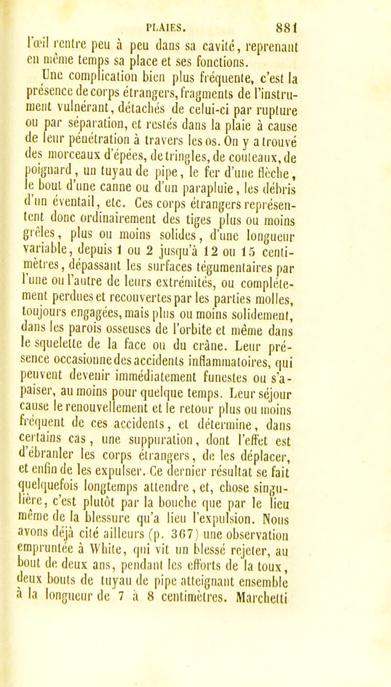 Tœil rentre peu à peu dans sa cavité, reprenant en même temps sa place et ses fonctions. Une complication bien plus fréquente, c'est la présence de corps étrangers, fragments de l'instru- ment vulnérant, détachés de celui-ci par rupture ou par séparation, et restés dans la plaie à cause de leur pénétration à travers les os. On y a trouvé des morceaux d epées, de tringles, de couteaux, de poignard, un tuyau de pipe, le fer d'une flèche, le bout d'une canne ou d'un parapluie, les débris d'un éventail, etc. Ces corps étrangers représen- tent donc ordinairement des tiges plus ou moins grêles, plus ou moins solides, d'une longueur variable, depuis 1 ou 2 jusqu'à 12 ou 15 centi- mètres , dépassant les surfaces téguraentaires par l'une ou l'autre de leurs extrémités, ou complète- ment perdues et recouvertes par les parties molles, toujours engagées, mais plus ou moins solidement, dans les parois osseuses de l'orbite et même dans le squelette de la face ou du crâne. Leur pré- sence occasionne des accidents inflammatoires, qui peuvent devenir immédiatement funestes ou s'a- paiser, au moins pour quelque temps. Leur séjour cause le renouvellement et le retour plus ou moins fréquent de ces accidents, et détermine, dans certains cas, une suppuration, dont l'effet est d'ébranler les corps étrangers, de les déplacer, et enfin de les expulser. Ce dernier résultat se fait quelquefois longtemps attendre, et, chose singu- lière, c'est plutôt par la bouche que par le lieu même de la blessure qu'a lieu l'expulsion. Nous avons déjà cité ailleurs Cp. 3G7) une observation empruntée à White, qui vit un blessé rejeter, au bout de deux ans, pendant les efforts de la toux, deux bouts de tuyau de pipe atteignant ensemble à la longueur de 7 h 8 centimètres. Marchetli
