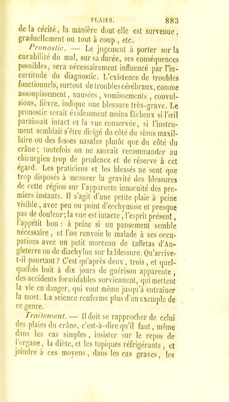delà cécité, la manière dout elle est survenue, graduellement ou tout à coup , etc. Pronostic. — Le jui]ement à porter sur la curabilité du mal, sur sa durée, ses conséquences possibles, sera nécessairement influencé par l'in- certilude du diagnostic. L'existence de troubles fonctionnels, surtout de troubles cérébraux, comme assoupissement, nausées, vomissements, convul- sions, fièvre, indique une blessure très-grave. Le pronostic serait évidemment moins fâcheux si l'œil paraissait inlact et la vue conservée, si l'instru- ment semblait s être dirigé du côté du sinus maxil- laire ou des fosses nasales plutôt que du côté du crâne ; toutefois on ne saurait recommander au chirurgien trop de prudence et de réserve à cet égard. Les praticiens et les blessés ne sont que trop disposés à mesurer la gravité des blessures de cette région sur l'apparente innocuité des pre- miers instants. Il s'agit d'une petite plaie à peine visible, avec peu ou point d'ecchymose et presque pas de douleur; la vue est intacte, l'esprit présent, l'appétit bon : à peine si un pansement semble nécessaire , et l'on renvoie le malade à ses occu- pations avec un petit morceau de taffetas d'An- gleterre ou de diachylon sur la blessure. Qu'arrive- t-il pourtant ? C'est qu'après deux, trois, et quel- quefois^ huit à dix jours de gucrison apparente, des accidents formidables surviennent, quimeltent la vie en danger, qui vont même jusqu'à entraîner la mort. La science renferme plus d'un exemple de ce genre. Trailement. — Il doit se rapprocher de celui des plaies du crâne, c'est-à-dire qu'il faut, mcme dans les cas simples, insister sur le repos de l'organe, la diète, et les topiques réfrigérants , et joindre à ces moyens, dans les cas graves, les