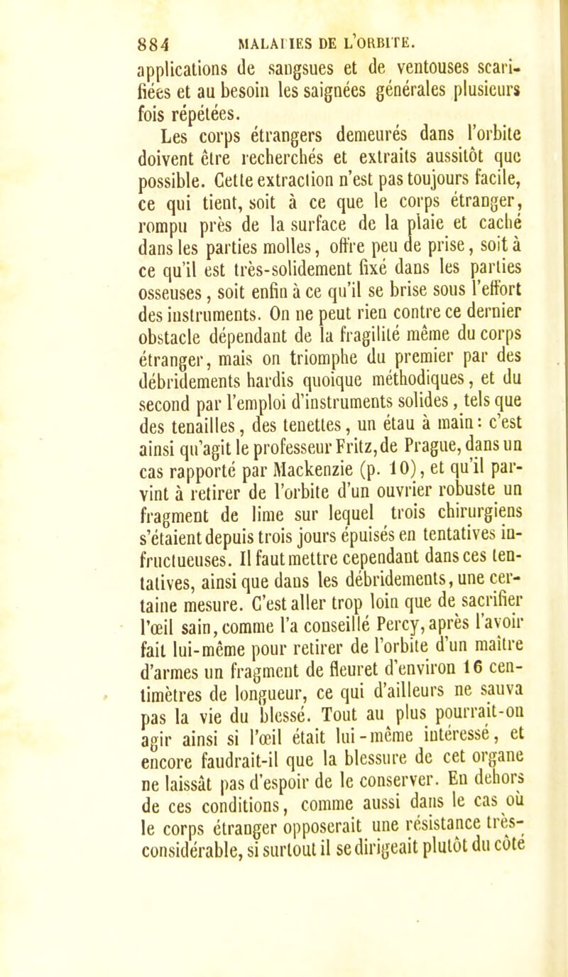 applications de sangsues et de ventouses scari- fiées et au besoin les saignées générales plusieurs fois répétées. Les corps étrangers demeurés dans l'orbite doivent être recherchés et extraits aussitôt que possible. Cette extraction n'est pas toujours facile, ce qui tient, soit à ce que le corps étranger, rompu près de la surface de la plaie et caché dans les parties molles, offre peu de prise, soit à ce qu'il est très-solidement fixé dans les parties osseuses, soit enfin à ce qu'il se brise sous l'effort des instruments. On ne peut rien contre ce dernier obstacle dépendant de la fragilité même du corps étranger, mais on triomphe du premier par des débridements hardis quoique méthodiques, et du second par l'emploi d'instruments solides, tels que des tenailles, des tenettes, un étau à main: c'est ainsi qu'agit le professeur Fritz, de Prague, dans un cas rapporté par Mackenzie (p. 10), et qu'il par- vint à retirer de l'orbite d'un ouvrier robuste un fragment de lime sur lequel trois chirurgiens s'étaient depuis trois jours épuisés en tentatives in- fructueuses. Il faut mettre cependant dans ces ten- tatives, ainsi que dans les débridements, une cer- taine mesure. C'est aller trop loin que de sacrifier l'œil sain, comme l'a conseillé Percy,après l'avoir fait lui-même pour retirer de l'orbite d'un maître d'armes un fragment de fleuret d'environ 16 cen- timètres de longueur, ce qui d'ailleurs ne sauva pas la vie du blessé. Tout au plus pourrait-on agir ainsi si l'œil était lui - même intéressé, et encore faudrait-il que la blessure de cet organe ne laissât pas d'espoir de le conserver. En dehors de ces conditions, comme aussi dans le cas où le corps étranger opposerait une résistance très- considérable, si surtout il se dirigeait plutôt du côte
