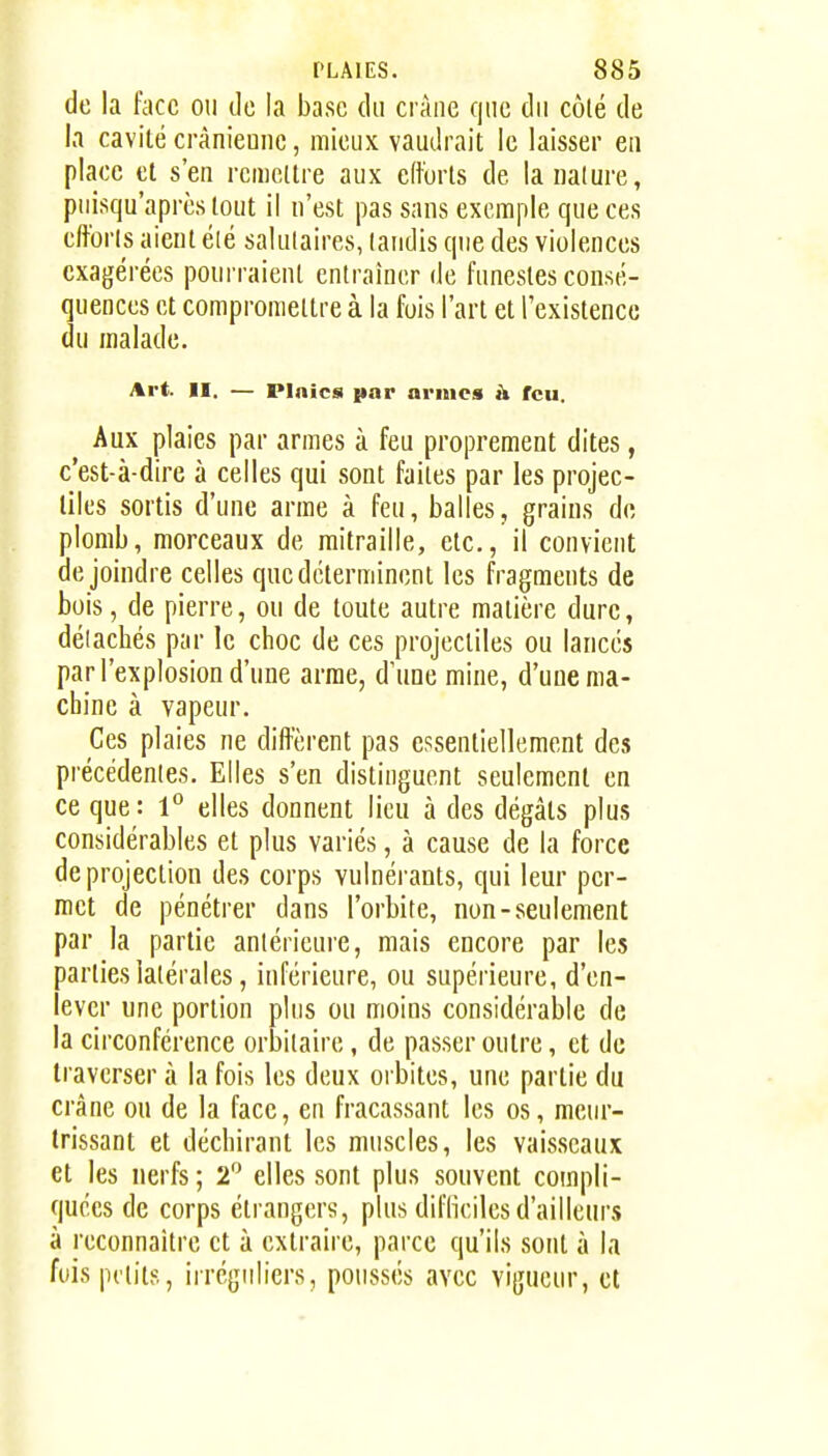 de la face on de la base du crâne que du côté de la cavité cràniemic, mieux vaudrait le laisser eu place cl s'en rcmcllre aux efforts de la nature, piiisqu'aprcslout il n'est pas sans exemple que ces efforts aient été salutaires, taudis que des violences exagérées pourraient entraîner de funestes consé- quences et comproraellre à la fois l'art et rexistencc du malade. Art. 11. — PInica par armes à feu. Aux plaies par armes à feu proprement dites, c'est-à-dire à celles qui sont faites par les projec- liles sortis d'une arme à feu, balles, grains do plomb, morceaux de mitraille, etc., il convient de joindre celles que déterminent les fragments de bois, de pierre, ou de toute autre matière dure, détachés par le choc de ces projectiles ou lancés par l'explosion d'une arme, d'une mine, d'une ma- chine à vapeur. Ces plaies ne dift'èrent pas essentiellement des précédentes. Elles s'en distinguent seulement en ce que : 1° elles donnent lieu à des dégâts plus considérables et plus variés, à cause de la force de projection des corps vulnéi-ants, qui leur per- met de pénétrer dans l'orbite, non-seulement par la partie antérieure, mais encore par les parties latérales, inférieure, ou supérieure, d'en- lever une portion plus ou moins considérable de la circonférence orbitaire, de passer outre, et de traverser à la fois les deux orbites, une partie du crâne ou de la face, en fracassant les os, meur- trissant et déchirant les muscles, les vaisseaux et les nerfs ; 2'^ elles sont plus souvent compli- quées de corps étrangers, plus diflîcilesd'ailleurs à reconnaître et à extraire, parce qu'ils sont à la fois petits, irréguliers, poussés avec vigueur, et