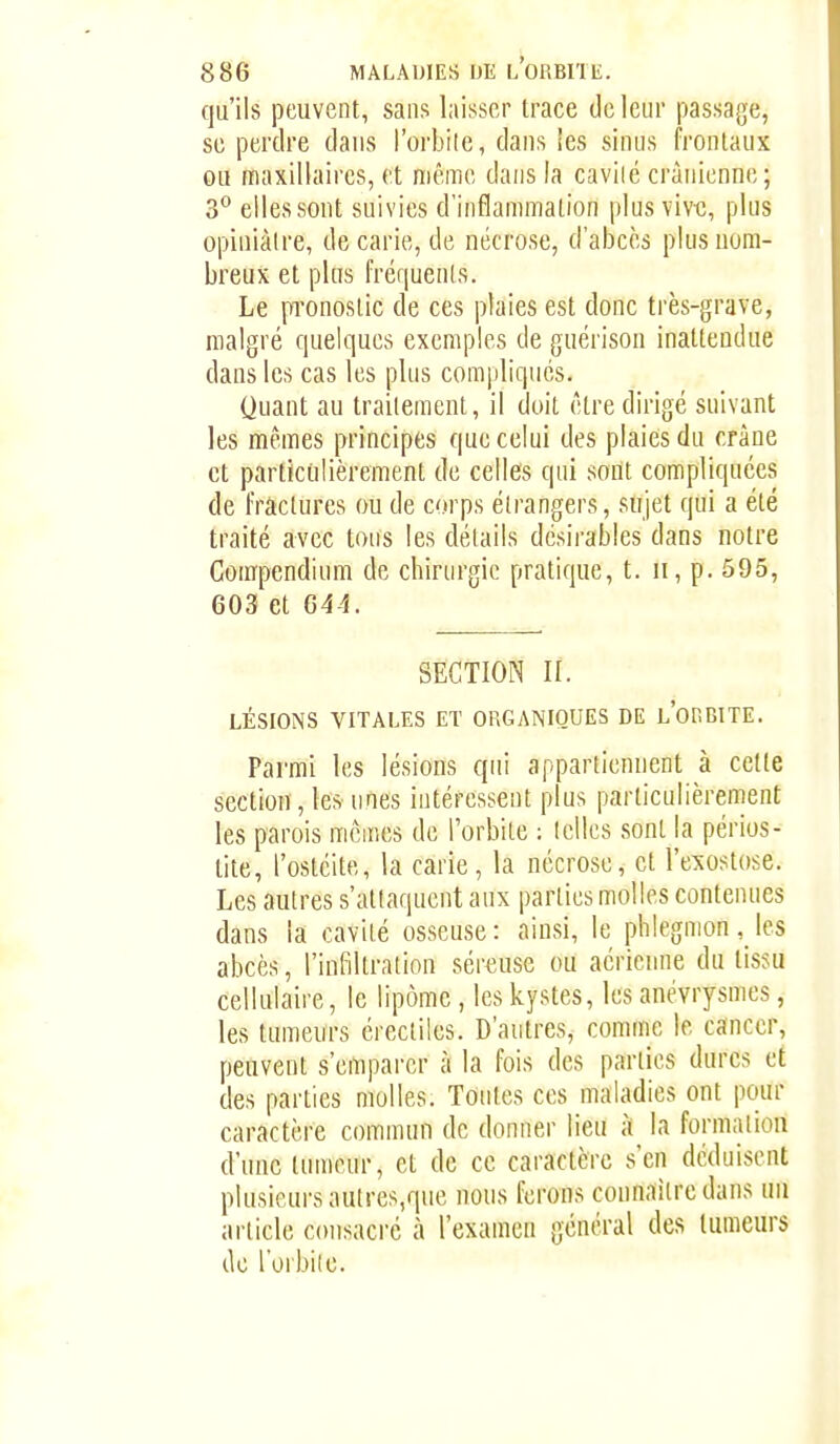 qu'ils peuvent, sans laisser trace do leur passage, se perdre dans l'orbile, dans les sinus frontaux ou maxillaires, et même dans la cavilé crânienne; 3° elles sont suivies d'inflammation plus vive, plus opiniâtre, de carie, de nécrose, d'abcès plus nom- breux et plus fréquenls. Le pronostic de ces plaies est donc très-grave, malgré quelques exemples de guérison inattendue dans les cas les plus compliques. Quant au traitement, il doit être dirigé suivant les mêmes principes que celui des plaies du crâne et particiilièrement de celles qui sont compliquées de fractures ou de corps étrangers, sujet qui a été traité avec tous les détails désirables dans notre Gompendium de chirurgie pratique, t. ii, p. 595, 603 et 644. SECTION II. LÉSIONS VITALES ET ORGANIQUES DE L'otlBITE. Parmi les lésions qui appartiennent à cette section, les unes intéressent plus particulièrement les parois mêmes de l'orbite : telles sont la périos- tite, l'ostéite, la carie, la nécrose, et l'exostose. Les autres s'attaquent aux parties molles contenues dans la cavité osseuse: ainsi, le phlegmonles abcès, l'infiltration sériuise ou aérienne du tissu cellulaire, le lipome , les kystes, les anévrysmes, les tumeurs érectiles. D'autres, comme le cancer, peuvent s'emparer à la fois des parties dures d des parties molles. Tontes ces maladies ont pour caractère commun de donner lieu â la formation d'une tumeur, et de ce caractère s'en déduisent plusieurs autres,que nous ferons connaître dans un article consacré à l'examen général des tumeurs do l'oibile.