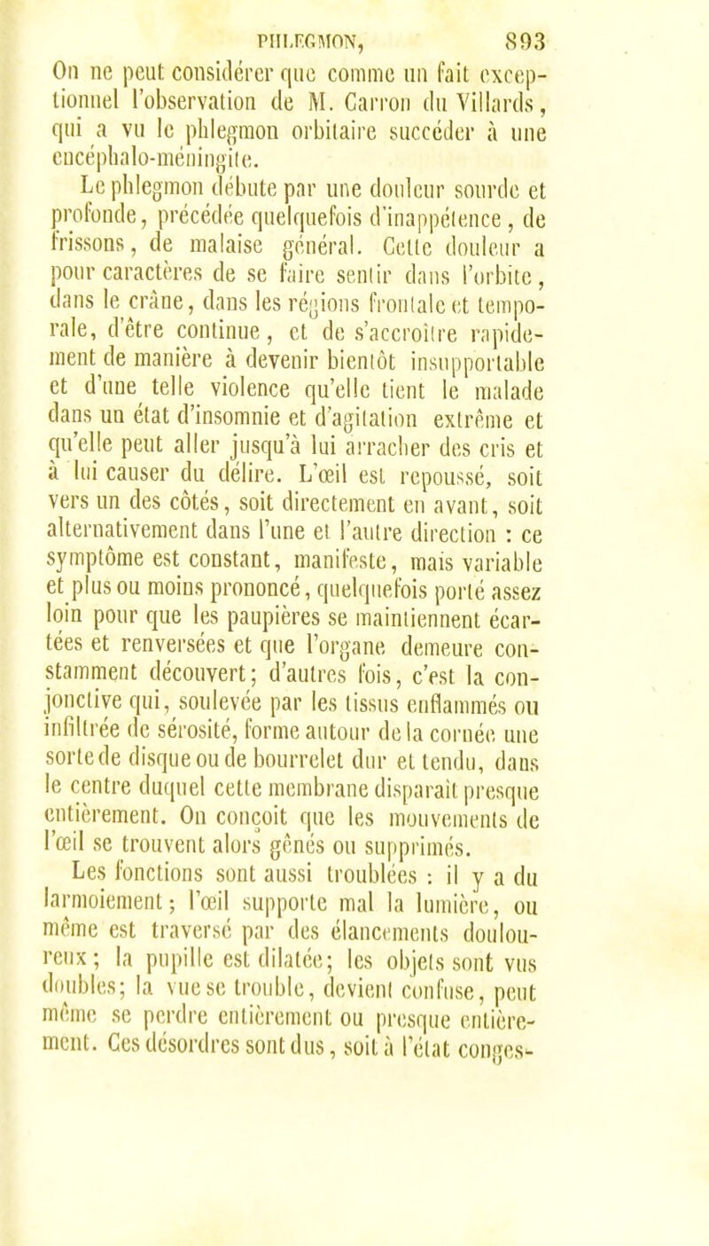 On ne peut considérer f|iic coiiiiiie un l'ait excep- tionnel l'observation de M. Carron du Vilhirds, qui a vu le phlegmon orbitaire succéder à une eucéphalo-méningile. Le phlegmon débute par une douleur sourde et profonde, précédée quelquefois d'inappélence , de frissons, de malaise général. Cette douleur a pour caractères de se faire senlir dans l'orbite, dans le crâne, dans les ré[]ions froulale et tempo- rale, d'être continue, et de s'accroîire rapide- ment de manière à devenir bieniôt insupportable et d'uue^ telle violence qu'elle tient le malade dans un état d'insomnie et d'agilalion extrême et qu'elle peut aller jusqu'à lui arracher des cris et à lui causer du délire. L'œil est repoussé, soit vers un des côtés, soit directement eu avant, soit alternativement dans l'une et l'autre direction : ce symptôme est constant, manifeste, mais variable et plus ou moins prononcé, quelquefois porté assez loin pour que les paupières se maintiennent écar- tées et renversées et que l'organe demeure con- stamment découvert; d'autres fois, c'est la con- jonctive qui, soulevée par les tissus enflammés on infiltrée de sérosité, forme autour de la cornée une sortede disque ou de bourrelet dur et tendu, dans le centre duquel cette membrane disparait presque entièrement. On conçoit que les mouvements de l'œil se trouvent alors gênés ou supprimés. Les fonctions sont aussi troublées : il y a du larmoiement; l'œil supporte mal la lumière, ou même est traversé par des élancements doulou- reux; la pupille est dilatée; les objels sont vus doubles; la vue se trouble, devient confuse, peut même se perdre entièrement ou presque entière- ment. Ces désordres sont dus, soit à l'état congés-