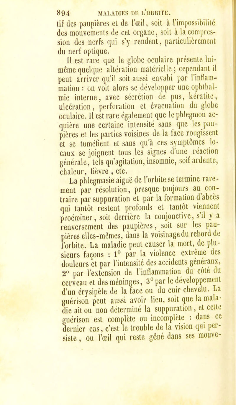 tif (les paupières et de l'œil, soit à Vimpossibiliié des mouvemenls de cet organe, soit à la compres- sion des nerfs qui s y rendent, particiilièremeiit du nerf optique. Il est rare que le globe oculaire présente lui- même quelque altéiation matérielle; cependant il peut arriver qu'il soit aussi envahi par l'inflam- mation : on voit alors se développer une ophlbal- inie interne, avec sécrétion de pus, kératite, ulcération, perforation et évacuation du globe oculaire. Il est rare également que le phlegmon ac- quière une certaine intensité sans que les pau- pières et les parties voisines de la face rougissent et se tuméfient et sans qu'à ces symptômes lo- caux se joignent tous les signes d'une réaction générale, tels qu'agitation, insomnie, soif ardente, chaleur, lièvre, etc. La phlegmasie aiguë de l'orbite se termine rare- ment par résolution, presque toujours au con- traire par suppuration et par la formation d'abcès qui tantôt restent profonds et tantôt viennent proéminer, soit derrière la conjonctive, s'il y a renversement des paupières, soit sur les pau- pières elles-mêmes, dans la voisinage du rebord de l'orbite. La maladie peut causer la mort, de plu- sieurs façons : 1° par la violence extrême des douleurs et par l'intensité des accidents généraux, 2° par l'extension de l'inflammation du côté du cerveau et des méninges, 3° par le développement d'un érysipèle de la face ou du cuir chevelu. La guérison peut aussi avoir lieu, soit que la mala- die ait ou non déterminé la suppuration, et celte guérison est complète ou incomplète : dans ce dernier cas, c'est le trouble de la vision qui per- siste , ou l'œil qui reste gêné dans ses moiive-