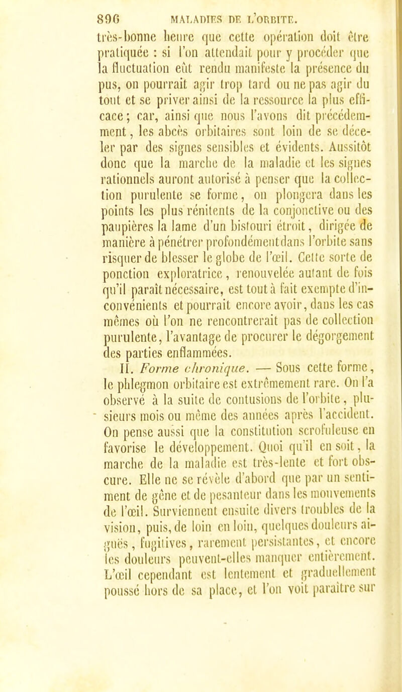 890 MAT,AnrF.s nr, l'orbite. très-bonne lienre que cette opération doit être pratiquée : si l'on attendait pour y procéder que la fluctuation eut rendu manifeste la présence du pus, on pourrait agir trop tard ou ne pas agir du tout et se priver ainsi de la ressource la plus cfli- cace ; car, ainsi que nons l'avons dit précédem- ment , les abcès orbitaires sont loin de se déce- ler par des signes sensibles et évidents. Aussitôt donc que la marche de la maladie et les signes rationnels auront autorisé à penser que la collec- tion purulente se forme, ou plongera dans les points les plus rénitents de la conjonctive ou des paupières la lame d'un bistouri étroit, dirigée de manière à pénétrer profondémeiitdans l'orbite sans risquer de blesser le globe de l'œil. Celte sorte de ponction exploratrice , l enouvelée autant de fois qu'il paraît nécessaire, est tout à l'ait exempte d'in- convénients et pourrait encore avoir, dans les cas mêmes où l'on ne rencontrerait pas de collection purulente, l'avantage de procurer le dégorgement des parties enflammées. II. Forme chronique. — Sous cette forme, le phlegmon orbilaire est extrêmement rare. On l'a observé à la suite de contusions de l'orbite, pki-  sieurs mois ou même des années après l'accident. On pense aussi que la constitution scrofuleuse eu favorise le développement. Quoi qu'il en soit, la marche de la maladie est très-lente et fort obs- cure. Elle ne se révèle d'abord que par un senti- ment de gêne et de pesanteur dans les mouvements de l'œil. Surviennent ensuite divers troubles de la vision, puis, de loin en loin, quelques douleurs ai- guës, fugitives, rarement persistantes, et encore les douleurs peuvent-elles manquer entièrement. L'œil cependant est lentement et graduellement poussé hors de sa place, et l'on voit paraître sur