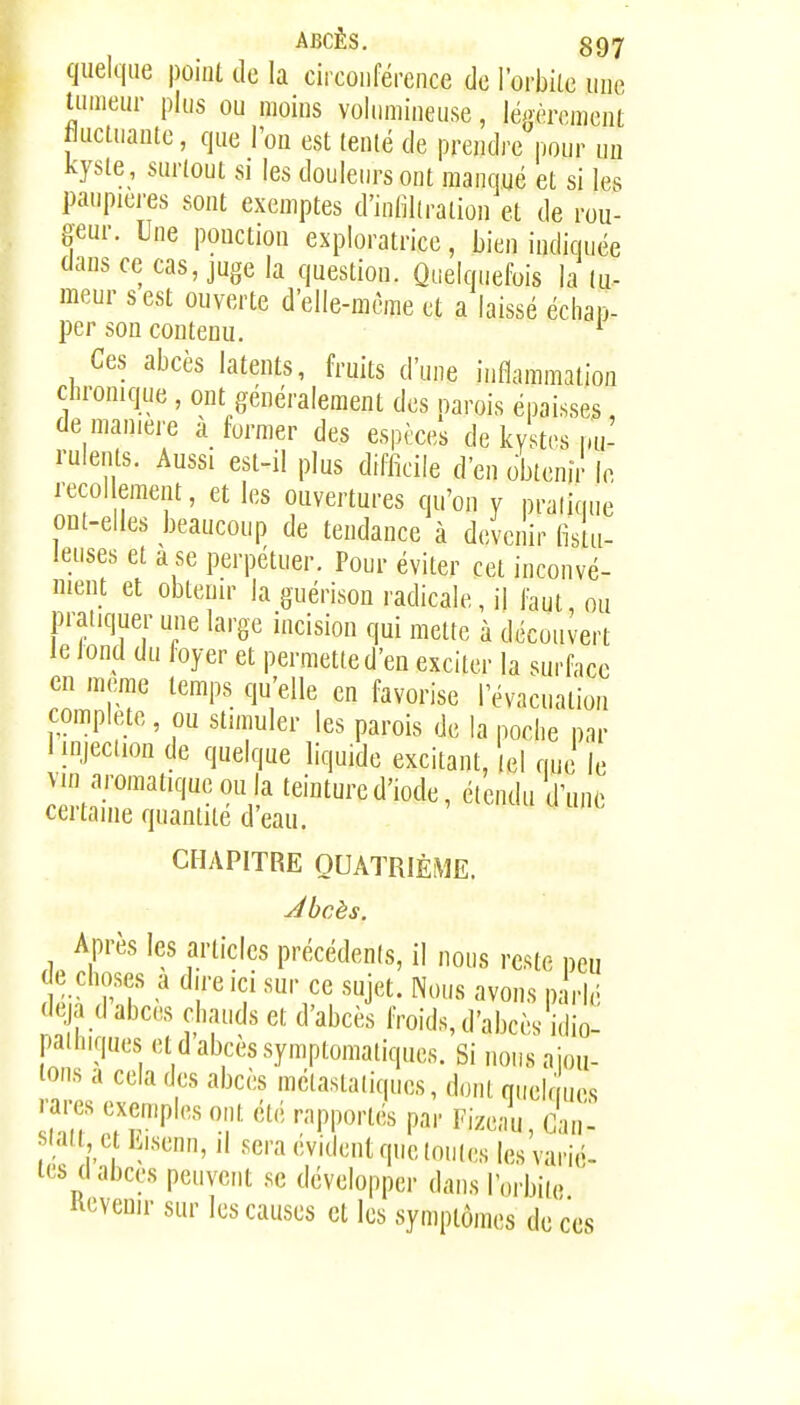 quelque point de la circonférence de l'orbite une Unneur pins ou moins voiiniiineuse, léj-èrcment fluclnante, que l'on est tenté de prendre pour un kyste, surtout si les douletn-sont manqué et si les panpiei'es sont exemptes d'inliliration et de rou- geur. Une ponction exploratrice, bien indiquée tians ce cas, juge la question. Quelquefois la tu- meur s est ouverte d'elle-même et a laissé échap- per son contenu. ^ Ces abcès latents, fruits d'une inflammation clH-onique , ont généralement des parois épaisses de manière à former des espèces de kystes im- rulents. Aussi est-il plus difficile d'en obtenir le mol ement, et les ouvertures qu'on y pralique ont-elles beaucoup de tendance à devenir fistu- leuses et a se perpétuer. Pour éviter cet inconvé- nient et obtenir la guérison radicale, il faut ou pratiquer une large incision qui mette à découvert le iond du foyer et permette d'en exciter la surface en même temps qu'elle en favorise l'évacuation complète, ou stimuler les parois de la poche par 1 injection de quelque liquide excitant, |el que le vin aromatique ou la teinture d'iode, étendu d'une ceitame quantité d eau. CHAPITRE QUATRIÈME. Jbcès. Après les articles précédenis, il nous reste neu de choses a dire ici sur ce sujet. Nous avons paVié 'leja d abcès chauds et d'abcès froids, d'abcès idio: pathiques et d abcès symptomaliques. Si nous aiou- lons a cela des abcès mélastaiiques, dont quelques rares exemples ont été rapportés par Fizeau, Can- stati c iMsenn, il sera évident que toutes les varié- tés d abcès peuvent se développer dans lorbiie devenir sur les causes et les symptômes de ces