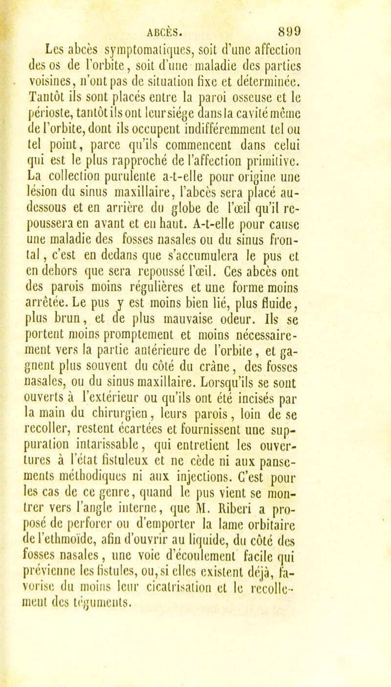Les abcès symptoraatiques, soit d'une affecliori des os de l'orbite, soit d'une maladie des parties voisines, n'ont pas de situation fixe et déterminée. Tantôt ils sont placés entre la paroi osseuse et le périoste, tantôt ils ont leur siège dans la cavité même de l'orbite, dont ils occupent indifféremment tel ou tel point, parce cpi'ils commencent dans celui qui est le plus rapproché de l'affection primitive. La collection purulente a-t-elle pour origine une lésion du sinus maxillaire, Tabcès sera placé au- dessous et en arrière dn globe de l'œil qu'il re- poussera en avant et en haut. A-t-elle pour cause une maladie des fosses nasales ou du sinus fron- tal , c'est en dedans que s'accnmulera le pus et en dehors que sera repoussé l'œil. Ces abcès ont des parois moins régulières et une forme moins arrêtée. Le pus y est moins bien lié, plus fluide, plus brun, et de plus mauvaise odeur. Ils se portent moins promptement et moins nécessaire- ment vers la partie antérieure de l'orbite, et ga- gnent plus souvent du côté du crâne, des fosses nasales, ou du sinus maxillaire. Lorsqu'ils se sont ouverts à l'extérieur ou qu'ils ont été incisés par la main du chirurgien, leurs parois, loin de se recoller, restent écartées et fournissent une sup- puration intarissable, qui entretient les ouver- tures à l'état fistuleux et ne cède ni aux panse- ments méthodiques ni aux injections. C'est pour les cas de ce genre, quand le pus vient se mon- trer vers l'angle interne, que M. Riberi a pro- posé de perforer ou d'emporter la lame orbitaire (le l'ethmoïde, afin d'ouvrir au liquide, du côté des fosses nasales, une voie d'écoulement facile qui prévienne les fistules, ou, si elles existent di^jà, fa- vorise du moins leur cicatrisation et le recolle - ment des téguments.