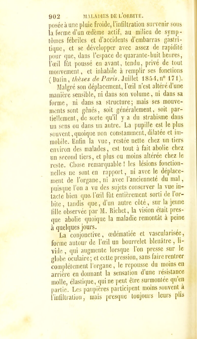 posée à une pluie froide, rinfillralion survenir sous la l'orme d'un œdème acliP, au milieu de symp- lôines fébriles et d'accidents d'embarras {jaslri- tique, et se développer avec assez de rapidité pour que, dans l'espace de quaranle-huit heures, l'œil fût poussé en avant, tendu, privé de tout mouvement, et inhabile à remplir ses fondions (Dalin, thèses de Paris. Juillet 1854,n° 171). Malgré son déplacement, l'œil n'est altéré d'une manière sensible, ni dans son volume, ni dans sa forme, ni dans sa structure ; mais ses mouve- ments sont gênés, soit généralement, soit par- tiellemenl, do sorte qu'il y a du strabisme dans un sens ou dans un antre. La pupille est le plus souvent,quoique non constamment,dilatée et im- mobile. Enfin la vue, restée nette chez un tiers environ des malades, est tout à fait abolie chez un second tiers, et plus ou moins altérée chez le reste. Chose remarquable ! les lésions fonction- nelles ne sont en rapport, ni avec le déplace- ment de l'organe, ni avec l'ancienneté du mal, puisque l'on a vu des sujets conserver la vue in- tacte bien que. l'œil fût enlièrement sorti de l'or- bite , tandis que, d'un autre côté, sur la jeune fille observée par M. Richet, la vision était pres- que abolie quoique la maladie remontât à peine à quelques jours. . , La conjonctive, œdémaliéc et vascularisee, forme autour de l'œil un bourrelet bleuâtre , li- vide , qui augmente lorsque Ton presse sur le globe oculaire; et cette pression, sans faire rentrer compléicnient l'organe, le repousse du moins en arrière en donnant la sensation d'une résistance molle, élastique, qui ne peut être surmontée qu'en partie. Les paupières participent moins souvent_a l uifilliulion, mais presque toujours leurs plis