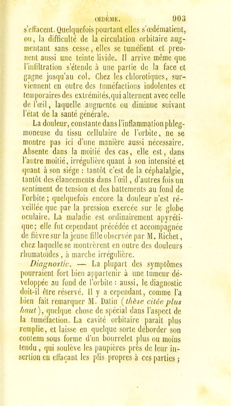 s'eltaceiit. Quelquefois pourtant elles s'œdématient, ou, la difficulté de la circulation orbitaire aug- mentant sans cesse, elles se tuméfient et pren- nent aussi une teinte livide. Il arrive même que l'infiltration s'étende à une partie de la face el; {]a{}ne jusqu'au col. Chez les chlorotiques, sur- viennent CD outre des tumcfaclions indolentes et teinpoi'airesdes exlrémilés,qui alternent avec celle de l'œil, laquelle augmente ou diminue suivant l'état de la santé générale. La douleur, constante dans l'inflammaiion phleg- moneuse du tissu cellulaire de l'orbite, ne se montre pas ici d'une manière aussi nécessaire. Absente dans la moilié des cas, elle est, dans l'autre moilié, irrégulière quant à son intensité et quant à son siège : tantôt c'est de la céphalalgie, tantôt des élancements dans l'œil, d'autres fois un scniiment de tension et des battements au fond de l'orbite ; quelquefois encore la douleur n'est ré- veillée que par la pression exercée sur le globe oculaire. La maladie est ordinairement apyréti- que; elle fut cependant précédée et accompagnée de fièvre sur la jeune fille observée par M. Richet, chez laquelle se montrèrent en outre des douleurs rhumatoïdes, à marche irrégulière. Diagnostic. — La plupart des symptômes pourraient fort bien appartenir à une tumeur dé- veloppée au fond de l'orbite : aussi, le diagnostic doit-il être réservé. Il y a cependant, comme l'a bien fait remarquer M. Datin {thèse citée plus haut), quelque chose de spécial dans l'aspect de la tuméfaction. La cavité orbitaire parait plus remplie, et laisse en quelque sorte déborder son contenu sous forme d'un bourrelet plus ou moins tendu, qui soulève les paupières près de leur in- sertion en elfaçant les plis propres à ces parties ;