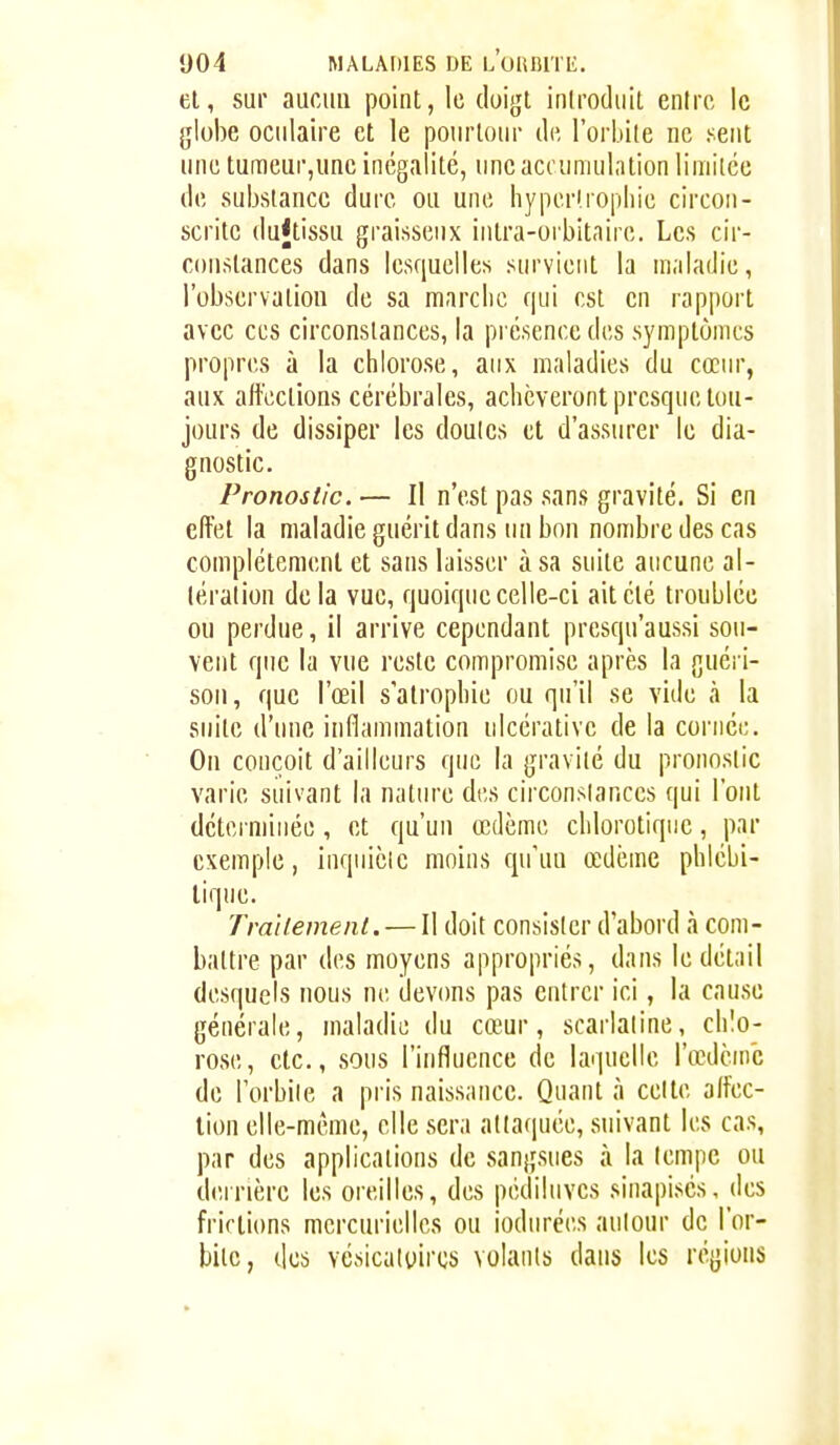 el, sur aucun point, le doigt introduit entre le globe oculaire et le pourtour de l'orbite ne sent une turaeur,une inégalité, une accumulation limitée de substance dure ou une hyper(ropliie circon- scrite dujtissu graisseux intra-orbitaire. Les cir- constances dans lesquelles survient la maladie, l'observation de sa marche qui est en rapport avec CCS circonstances, la présence des symptômes propres à la chlorose, aux maladies du cœur, aux affections cérébrales, achèveront presque tou- jours de dissiper les doutes et d'assurer le dia- gnostic. Pronostic. — Il n'est pas sans gravité. Si en effet la maladie guérit dans un bon nombre des cas complètement et sans laisser à sa suite aucune al- tération de la vue, quoique celle-ci ait été troublée ou perdue, il arrive cependant presqu'aussi sou- vent que la vue reste compromise après la guéi i- soii, que l'œil s'atrophie ou qu'il se vide à la suite d'une inflammation ulcérativc de la cornée. On conçoit d'ailleurs que la gravité du pronostic varie suivant la nature des circonslances qui l'ont déterminée , et qu'un œdème chlorotiqiic, par exemple, inquiète moins qu'un œdème phlébi- lique. Traitement. — Il doit consister d'abord à com- battre par des moyens appropriés, dans le détail desquels nous ne devims pas entrer ici, la cause générale, maladie du cœ^ur, scarlatine, chlo- rose, etc., sous l'influence de laquelle l'œdème de Torbiie a pris naissance. Quant à celte affec- tion elle-même, elle sera attaquée, suivant les cas, par des applications de sangsues à la lempe ou derrière les oreilles, des pédiluves sinapisés, des frirtions mcrcurielles ou iodurées aulour de l'or- bite, des vcsicatyircs volants dans les régions