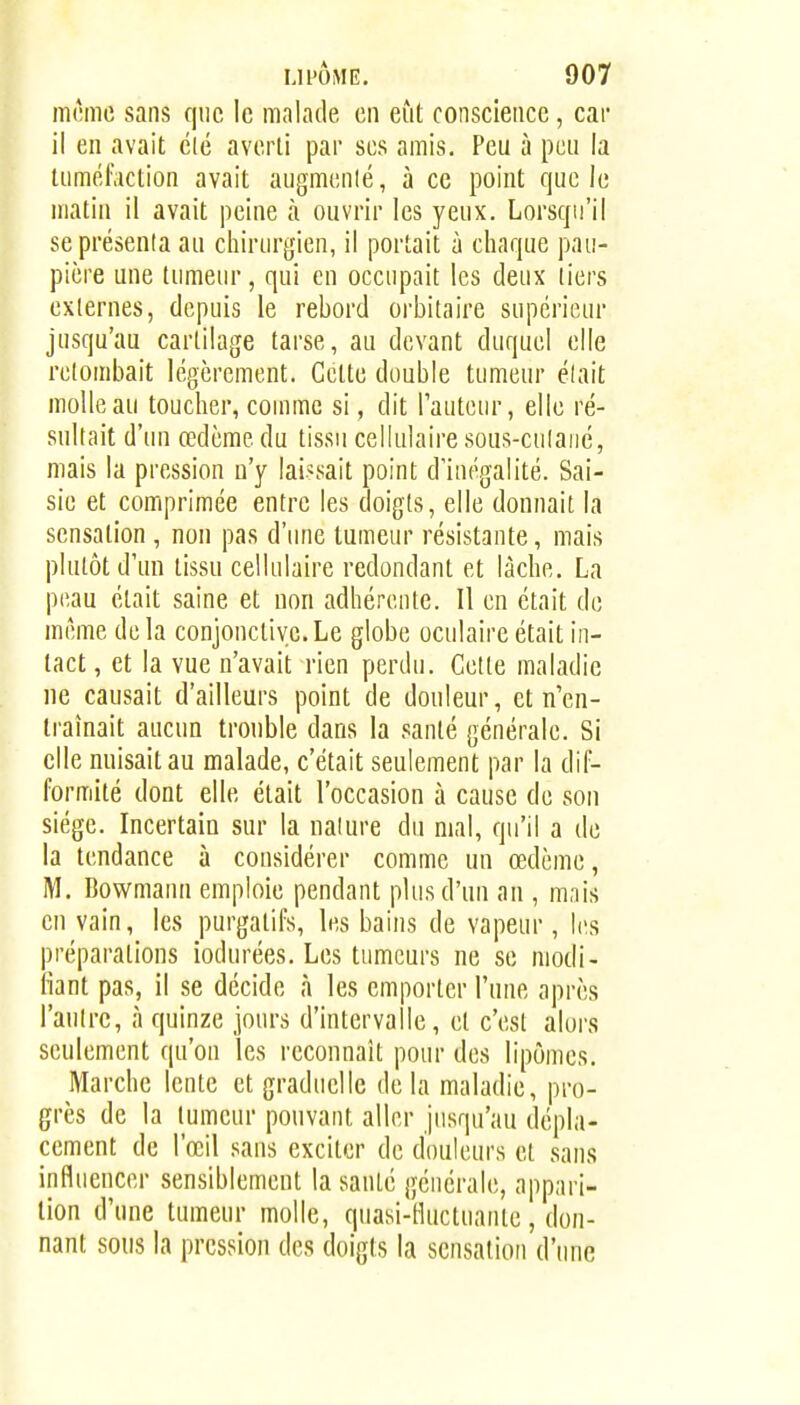 mcmc sans que le malade en eût conscience, car il en avait clé averti par ses amis. Peu à peu la tumél'.iction avait augmcnlé, à ce point que le matin il avait peine à ouvrir les yeux. Lorsqu'il seprésenla au chirurgien, il portait à chaque pau- pière une tumeur, qui en occupait les deux tiers externes, depuis le rebord orbitaire supérieur jusqu'au cartilage tarse, au devant duquel elle retombait légèrement. Cette double tumeur élait molle au toucher, comme si, dit lauteur, elle ré- sultait d'iui œdème du tissu cellulaire sous-culaiié, mais la pression u'y laissait point d'inégalité. Sai- sie et comprimée entre les doigts, elle donnait la sensation , non pas d'une tumeur résistante, mais plutôt d'un tissu cellulaire redondant et lâche. La peau était saine et non adhérente. Il en était de même delà conjonctive.Le globe oculaire était in- tact , et la vue n'avait rien perdu. Cette maladie ne causait d'ailleurs point de douleur, et n'en- traînait aucun trouble dans la santé générale. Si elle nuisait au malade, c'était seulement par la dif- formité dont elle était l'occasion à cause de son siège. Incertain sur la nalure du mal, qu'il a de la tendance à considérer comme un œdème, M. Bowmann emploie pendant plus d'un an , mais en vain, les purgatifs, les bains de vapeur, les préparations iodurées. Les tumeurs ne se modi- fiant pas, il se décide à les emporter l'une après l'anlrc, à quinze jours d'intervalle, et c'est alors seulement qu'on les reconnaît pour des lipomes. Marche lente et graduelle delà maladie, pro- grès de la tumeur pouvant aller jusqu'au dépla- cement de l'œil sans exciter de douleurs et sans influencer sensiblement la santé générale, appari- tion d'une tumeur molle, quasi-fluctuante, don- nant sous la pression des doigts la sensation d'une