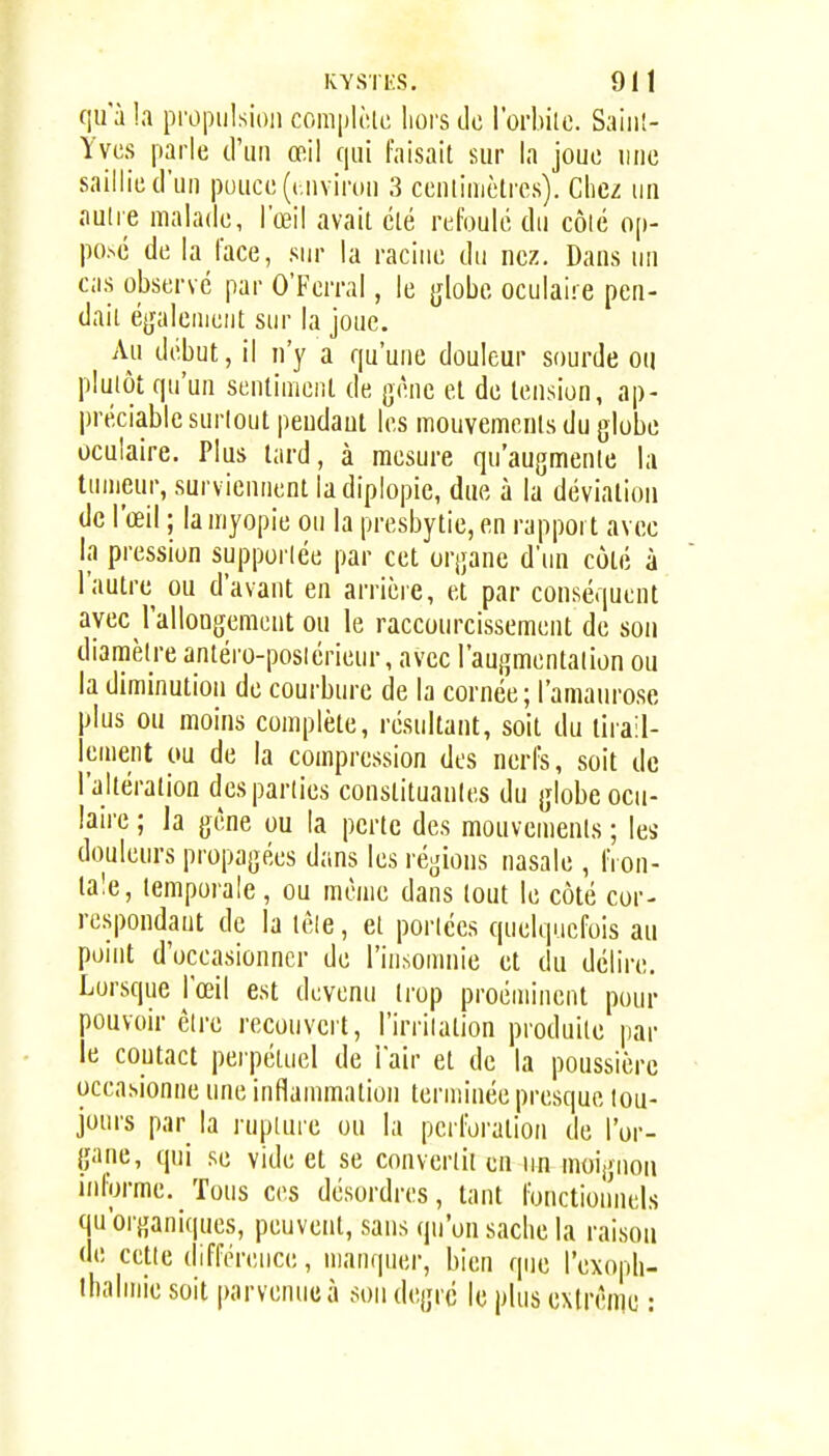 qu a !a propulsion coraplè.ie hors de l'orbilc. Saiii!- Yvcs parle (riiii œil qui faisait sur la joue une saillie (l'un puuce(( iiviron 3 cenlinictrcs). Chez un nulle malade, l'œil avait clé refoulé du côié op- po.>é de la face, sur la racine du nez. Dans un cas observé par O'Ferral, le globe oculaire pen- dait é^jaleniciit sur la joue. Au début, il n'y a qu'une douleur sourde ou plutôt qu'un sentiment de gène et de tension, ap- jjréciable surtout pendant les mouvements du globe oculaire. Plus tard, à mesure qu'augmente la tumeur, surviennent ladiplopie, due à la déviation de l'œil ; la myopie ou la presbytie, en rapport avec la pression supportée par cet organe d'iui côté à l'autre ou d'avant en arrière, et par conséquent avec rallongement ou le raccourcissement de son diamètre antéro-posiérieur, avec l'augmentation ou la diminution de courbure de la cornée; l'amaurose plus ou moins complète, résultant, soit du tirail- lement ou de la compression des nerfs, soit de l'altération des parties constituantes du globe ocii- laii'e ; la gène ou la perte des mouvements ; les douleurs propagées dans les régions nasale , IVon- lale, temporale, ou même dans tout le côté cor- respondant de la tèle, et portées quelquefois au point d'occasionner de l'insomnie et du délire. Lorsque l'œil est devenu trop proéminent pour pouvoir être recouvert, l'irriiation produite jiar le coutact perpétuel de l'air et de la poussière occasionne une inflannnation terminée presque tou- jours par la l uptuie ou la perforation de l'or- gane, qui se vide et se converiii en un moignon informe. Tous ces désordres, tant fonctioiinels qu'oi'ganiques, peuvent, sans qu'on sache la raison de cette différence, manquer, bien que l'exoph- ihalmie soit parvenue à son degré le plus exlrèine :