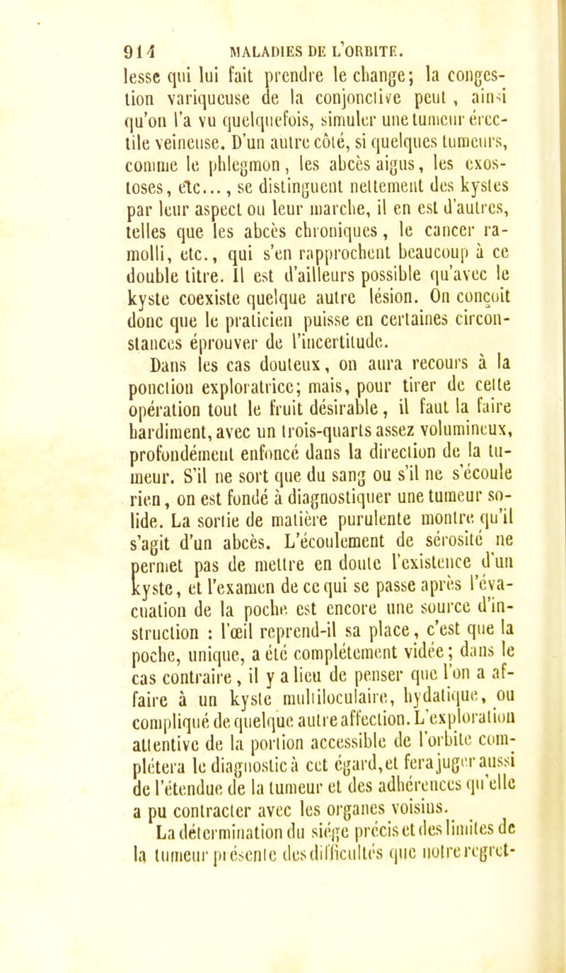 lessc qui lui fait prendre le change; la conges- tion variqueuse de la conjonclive peut , ain^i qu'on l'a vu quelquefois, simuler une tumeur ércc- lile veineuse. D'un autre côté, si quelques tumeurs, comme le phlegmon, les abcès aigus, les exos- loses, etc.., se distinguent nettement des kysles par leur aspect ou leur marche, il en est d'autres, telles que les abcès chroniques, le cancer ra- molli, etc., qui s'en rapprochent beaucoup à ce double titre. Il est d'ailleurs possible qu'avec le kyste coexiste quelque autre lésion. On conçoit doue que le praticien puisse en certaines circon- stances éprouver de l'incertitude. Dans les cas douteux, on aura recours à la ponction exploratrice; mais, pour tirer de celte opération tout le fruit désirable, il faut la faire hardiment, avec un Irois-quarts assez volumineux, profondément enfoncé dans la direction de la tu- meur. S'il ne sort que du sang ou s'il ne s écoule rien, on est fondé à diagnostiquer une tumeur so- lide. La sortie de matière purulente montre qu'il s'agit d'un abcès. L'écoulement de sérosité ne permet pas de mettre en doute l'existence d'un kyste, et l'examen de ce qui se passe apri'-s l'éva- cuation de la poche est encore une source d'in- struction : l'œil reprend-il sa place, c'est que la poche, unique, a été complètement vidée; dans le cas contraire, il y a lieu de penser que l'on a af- faire à un kysle muliiloculaire, hydatique, ou compliqué de quelque autre affection. L'exploration attentive de la portion accessible de l'orbite com- plétera le diagnostic à cet égard,et fera juger aussi de l'étendue de la tumeur et des adhérences qu'elle a pu contracter avec les organes voisins. _ La détermination du siège précis et des limites de la tumeur piésenle desdilTicultès que uolreregret-